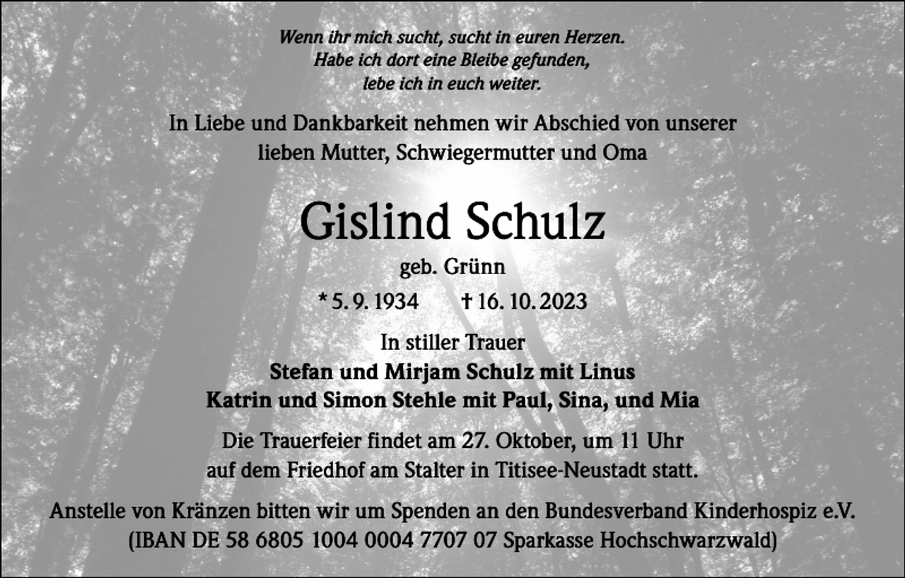 <p>Wenn ihr mich sucht, sucht in euren Herzen.<br />Habe ich dort eine Bleibe gefunden,<br />lebe ich in euch weiter.</p><p>In Liebe und Dankbarkeit nehmen wir Abschied von unserer<br />lieben Mutter, Schwiegermutter und Oma</p><p>Gislind Schulz<br />geb. Grünn<br />* 5. 9. 1934<br />† 16. 10. 2023</p><p>In stiller Trauer<br />Stefan und Mirjam Schulz mit Linus<br />Katrin und Simon Stehle mit Paul, Sina, und Mia<br />Die Trauerfeier findet am 27. Oktober, um 11 Uhr<br />auf dem Friedhof am Stalter in Titisee-Neustadt statt.<br />Anstelle von Kränzen bitten wir um Spenden an den Bundesverband Kinderhospiz e.V.<br />(IBAN DE 58 6805 1004 0004 77 Sparkasse Hochschwarzwald)</p>