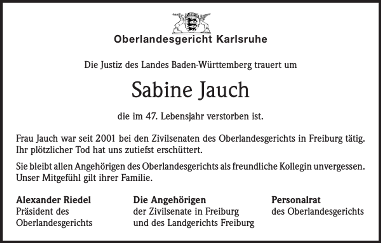 <p>Oberlandesgericht Karlsruhe<br />Die Justiz des Landes Baden-Württemberg trauert um</p><p>Sabine Jauch<br />die im 47. Lebensjahr verstorben ist.<br />Frau Jauch war seit 2001 bei den Zivilsenaten des Oberlandesgerichts in Freiburg tätig.<br />Ihr plötzlicher Tod hat uns zutiefst erschüttert.<br />Sie bleibt allen Angehörigen des Oberlandesgerichts als freundliche Kollegin ­unvergessen.<br />Unser Mitgefühl gilt ihrer Familie.<br />Alexander Riedel<br />Präsident des<br />Oberlandesgerichts</p><p>Die Angehörigen<br />der Zivilsenate in Freiburg<br />und des Landgerichts Freiburg</p><p>Personalrat<br />des Oberlandesgerichts</p>