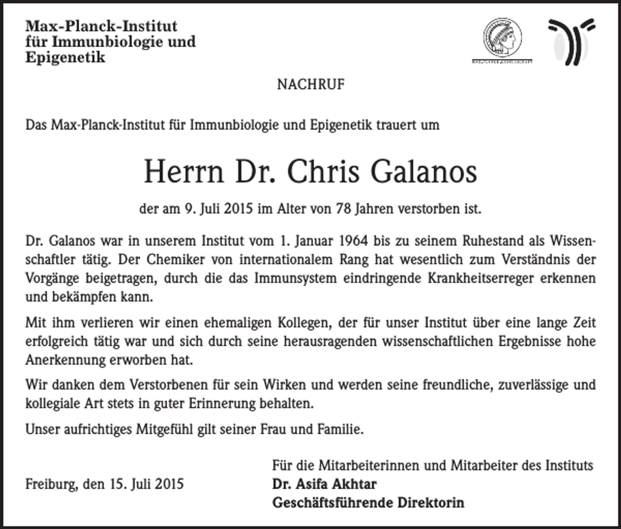 <p>Max-Planck-Institut<br />für Immunbiologie und<br />Epigenetik<br />NACHRUF<br />Das Max-Planck-Institut für Immunbiologie und Epigenetik trauert um</p><p>Herrn Dr. Chris Galanos<br />der am 9. Juli 2015 im Alter von 78 Jahren verstorben ist.<br />Dr. Galanos war in unserem Institut vom 1. Januar 1964 bis zu ­seinem Ruhestand als Wissenschaftler tätig. Der Chemiker von internationalem Rang hat wesentlich zum Verständnis der<br />Vorgänge beigetragen, durch die das Immunsystem eindringende ­Krankheitserreger erkennen<br />und bekämpfen kann.<br />Mit ihm verlieren wir einen ehemaligen Kollegen, der für unser Institut über eine lange Zeit<br />erfolgreich tätig war und sich durch seine herausragenden wissenschaftlichen Ergebnisse hohe<br />Anerkennung erworben hat.<br />Wir danken dem Verstorbenen für sein Wirken und werden seine freundliche, zuver­lässige und<br />kollegiale Art stets in guter Erinnerung behalten.<br />Unser aufrichtiges Mitgefühl gilt seiner Frau und Familie.</p><p>Für die Mitarbeiterinnen und Mitarbeiter des Instituts<br />Freiburg, den 15. Juli 2015 Dr. Asifa Akhtar<br />Geschäftsführende Direktorin</p>