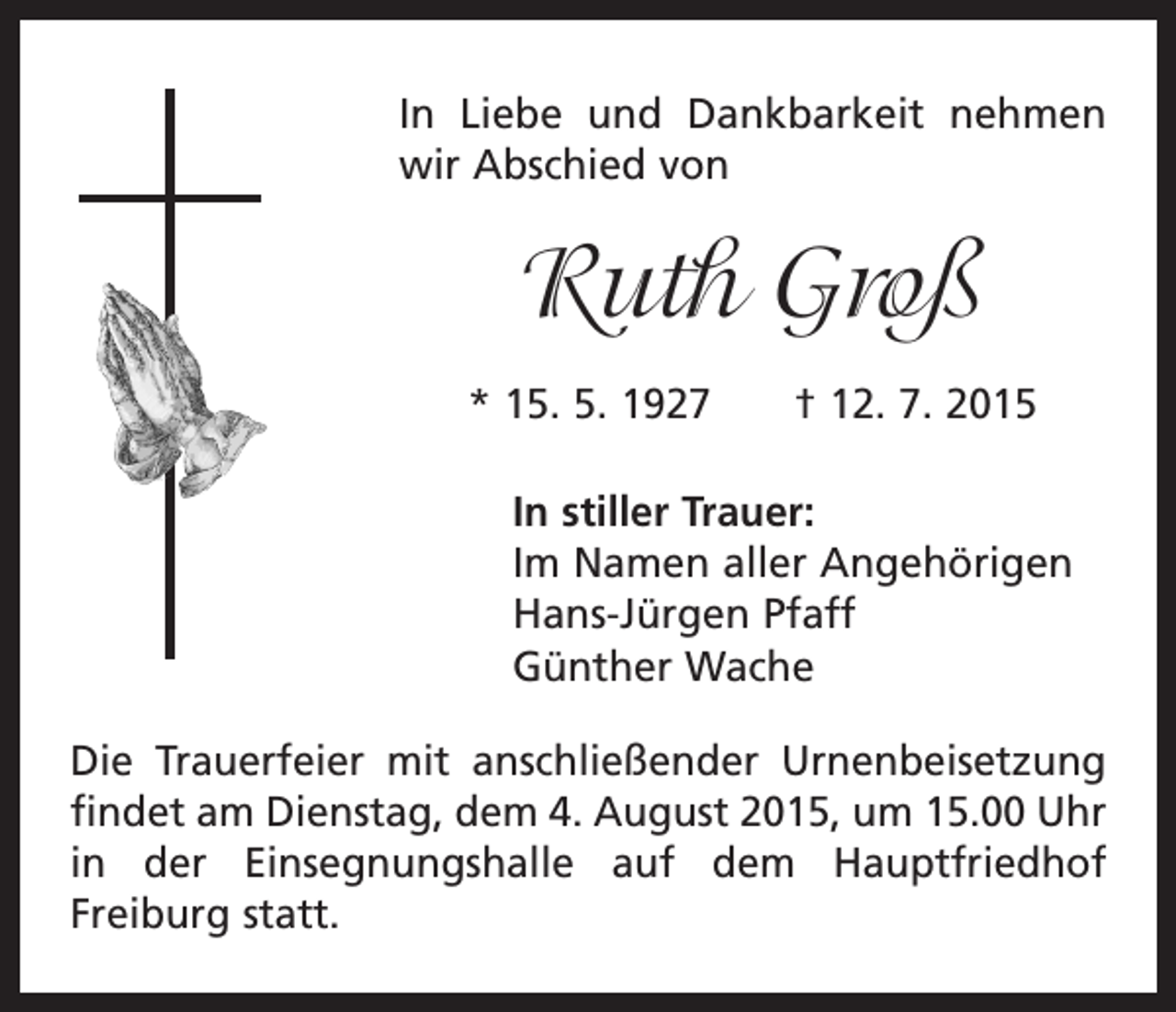 <p>In Liebe und Dankbarkeit nehmen<br />wir Abschied von</p><p>Ruth Groß<br />* 15. 5. 1927 † 12. 7. 2015<br />In stiller Trauer:<br />Im Namen aller Angehörigen<br />Hans-Jürgen Pfaff<br />Günther Wache<br />Die Trauerfeier mit anschließender Urnenbeisetzung<br />findet am Dienstag, dem 4. August 2015, um 15.00 Uhr<br />in der Einsegnungshalle auf dem Hauptfriedhof<br />­Freiburg statt.</p>
