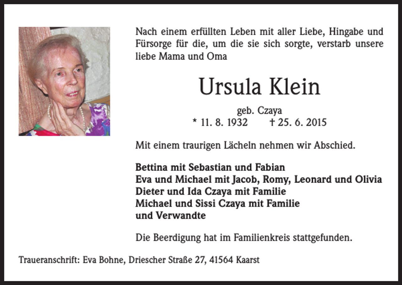 <p>Nach einem erfüllten Leben mit aller Liebe, Hingabe und<br />­Fürsorge für die, um die sie sich sorgte, verstarb unsere<br />liebe Mama und Oma</p><p>Ursula Klein<br />geb. Czaya<br />* 11. 8. 1932 † 25. 6. 2015<br />Mit einem traurigen Lächeln nehmen wir Abschied.<br />Bettina mit Sebastian und Fabian<br />Eva und Michael mit Jacob, Romy, Leonard und Olivia<br />Dieter und Ida Czaya mit Familie<br />Michael und Sissi Czaya mit Familie<br />und Verwandte<br />Die Beerdigung hat im Familienkreis stattgefunden.<br />Traueranschrift: Eva Bohne, Driescher Straße 27, 41564 Kaarst</p>