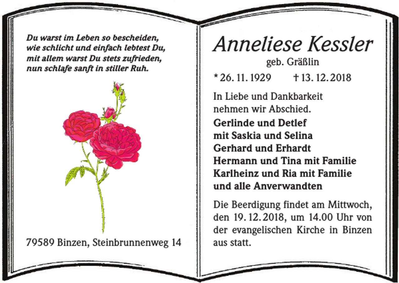 <p>Du warst im Leben so bescheiden,<br />wie schlicht und einfach lebtest Du,<br />mit allem warst Du stets zufrieden,<br />nun schlafe sanft in stiller Ruh.</p><p>Anneliese Kessler<br />geb. Gräßlin<br />* 26. 11. 1929 † 13. 12. 2018</p><p>In Liebe und Dankbarkeit<br />nehmen wir Abschied.<br />Gerlinde und Detlef<br />mit Saskia und Selina<br />Gerhard und Erhardt<br />Hermann und Tina mit Familie<br />Karlheinz und Ria mit Familie<br />und alle Anverwandten</p><p>79589 Binzen, Steinbrunnenweg 14</p><p>Die Beerdigung findet am Mittwoch,<br />den 19. 12. 2018, um 14.00 Uhr von<br />der evangelischen Kirche in Binzen<br />aus statt.</p>