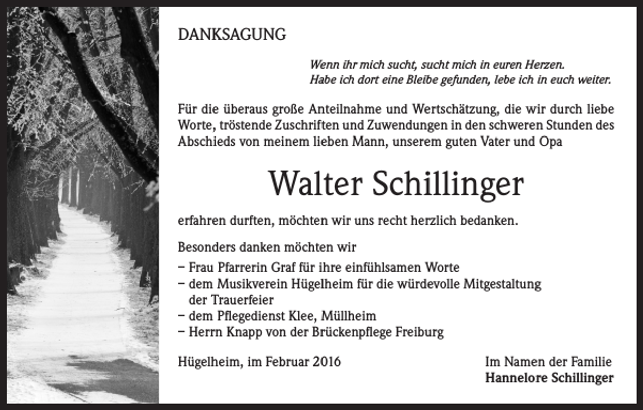 <p>DANKSAGUNG<br />Wenn ihr mich sucht, sucht mich in euren Herzen.<br />Habe ich dort eine Bleibe gefunden, lebe ich in euch weiter.</p><p>Für die überaus große Anteilnahme und Wertschätzung, die wir durch liebe<br />Worte, tröstende Zuschriften und Zuwendungen in den schweren Stunden des<br />Abschieds von meinem lieben Mann, unserem guten Vater und Opa</p><p>Walter Schillinger<br />erfahren durften, möchten wir uns recht herzlich bedanken.<br />Besonders danken möchten wir<br />– Frau Pfarrerin Graf für ihre einfühlsamen Worte<br />– dem Musikverein Hügelheim für die würdevolle Mitgestaltung<br />der Trauerfeier<br />– dem Pflegedienst Klee, Müllheim<br />– Herrn Knapp von der Brückenpflege Freiburg<br />Hügelheim, im Februar 2016 Im Namen der Familie<br />Hannelore Schillinger</p>