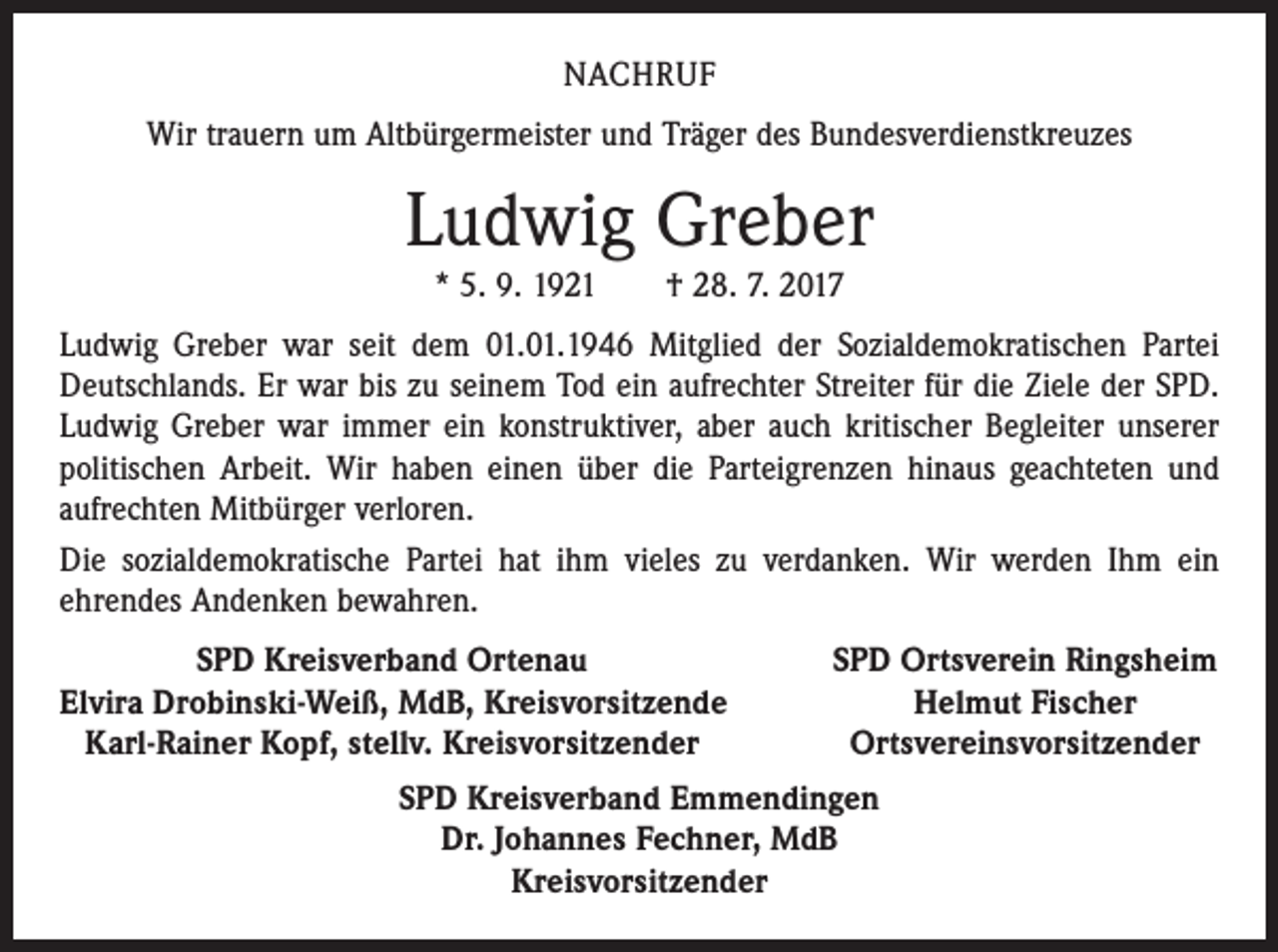 <p>NACHRUF<br />Wir trauern um Altbürgermeister und Träger des Bundesverdienstkreuzes</p><p>Ludwig Greber<br />* 5. 9. 1921 † 28. 7. 2017</p><p>Ludwig Greber war seit dem 01.01.1946 Mitglied der Sozialdemokratischen Partei<br />Deutschlands. Er war bis zu seinem Tod ein aufrechter Streiter für die Ziele der SPD.<br />Ludwig Greber war immer ein konstruktiver, aber auch kritischer Begleiter unserer<br />politischen Arbeit. Wir haben einen über die Parteigrenzen hinaus geachteten und<br />aufrechten Mitbürger verloren.<br />Die sozialdemokratische Partei hat ihm vieles zu verdanken. Wir werden Ihm ein<br />ehrendes Andenken bewahren.</p><p>SPD Kreisverband Ortenau<br />lvira Drobinski-Weiß, MdB, Kreisvorsitzende<br />E<br />Karl-Rainer Kopf, stellv. Kreisvorsitzender</p><p>SPD Ortsverein Ringsheim<br />Helmut Fischer<br />Ortsvereinsvorsitzender</p><p>SPD Kreisverband Emmendingen<br />Dr. Johannes Fechner, MdB<br />Kreisvorsitzender</p>