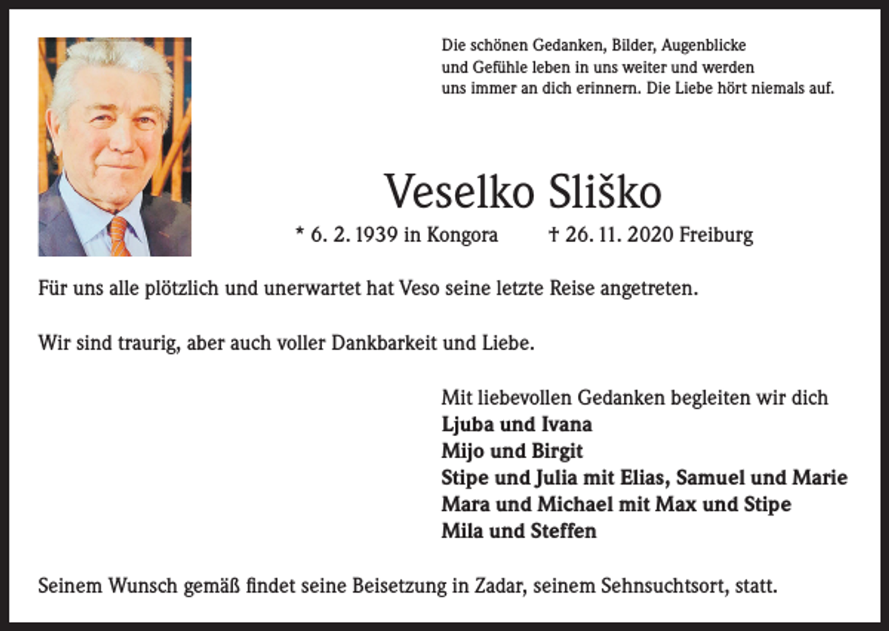 <p>Die schönen Gedanken, Bilder, Augenblicke<br />und Gefühle leben in uns weiter und werden<br />uns immer an dich erinnern. Die Liebe hört niemals auf.</p><p>Veselko Sliško<br />* 6. 2. 1939 in Kongora</p><p>† 26. 11. 2020 Freiburg</p><p>Für uns alle plötzlich und unerwartet hat Veso seine letzte Reise angetreten.<br />Wir sind traurig, aber auch voller Dankbarkeit und Liebe.<br />Mit liebevollen Gedanken begleiten wir dich<br />Ljuba und Ivana<br />Mijo und Birgit<br />Stipe und Julia mit Elias, Samuel und Marie<br />Mara und Michael mit Max und Stipe<br />Mila und Steffen<br />Seinem Wunsch gemäß findet seine Beisetzung in Zadar, seinem Sehnsuchtsort, statt.</p>