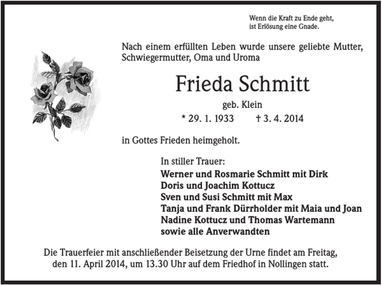 <p>Wenn die Kraft zu Ende geht,<br />ist Erlösung eine Gnade.</p><p>Nach einem erfüllten Leben wurde unsere geliebte Mutter,<br />Schwiegermutter, Oma und Uroma</p><p>Frieda Schmitt<br />geb. Klein<br />* 29. 1. 1933<br />† 3. 4. 2014<br />in Gottes Frieden heimgeholt.<br />In stiller Trauer:<br />Werner und Rosmarie Schmitt mit Dirk<br />Doris und Joachim Kottucz<br />Sven und Susi Schmitt mit Max<br />Tanja und Frank Dürrholder mit Maia und Joan<br />Nadine Kottucz und Thomas Wartemann<br />sowie alle Anverwandten<br />Die Trauerfeier mit anschließender Beisetzung der Urne findet am Freitag,<br />den 11. April 2014, um 13.30 Uhr auf dem Friedhof in Nollingen statt.</p>