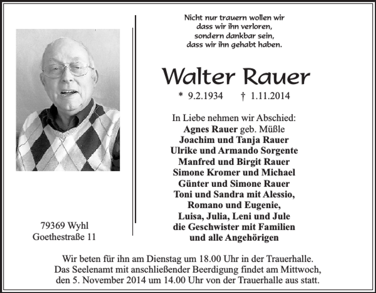 <p>Nicht nur trauern wollen wir<br />dass wir ihn verloren,<br />sondern dankbar sein,<br />dass wir ihn gehabt haben.</p><p>Walter Rauer<br />* 9.2.1934</p><p>79369 Wyhl<br />Goethestraße 11</p><p>† 1.11.2014</p><p>In Liebe nehmen wir Abschied:<br />Agnes Rauer geb. Müßle<br />Joachim und Tanja Rauer<br />Ulrike und Armando Sorgente<br />Manfred und Birgit Rauer<br />Simone Kromer und Michael<br />Günter und Simone Rauer<br />Toni und Sandra mit Alessio,<br />Romano und Eugenie,<br />Luisa, Julia, Leni und Jule<br />die Geschwister mit Familien<br />und alle Angehörigen</p><p>Wir beten für ihn am Dienstag um 18.00 Uhr in der Trauerhalle.<br />Das Seelenamt mit anschließender Beerdigung findet am Mittwoch,<br />den 5. November 2014 um 14.00 Uhr von der Trauerhalle aus statt.</p>
