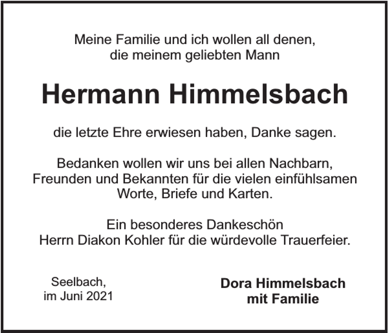 <p>Meine Familie und ich wollen all denen,<br />die meinem geliebten Mann</p><p>Hermann Himmelsbach<br />die letzte Ehre erwiesen haben, Danke sagen.<br />Bedanken wollen wir uns bei allen Nachbarn,<br />Freunden und Bekannten für die vielen einfühlsamen<br />Worte, Briefe und Karten.<br />Ein besonderes Dankeschön<br />Herrn Diakon Kohler für die würdevolle Trauerfeier.<br />Seelbach,<br />im Juni 2021</p><p>Dora Himmelsbach<br />mit Familie</p>