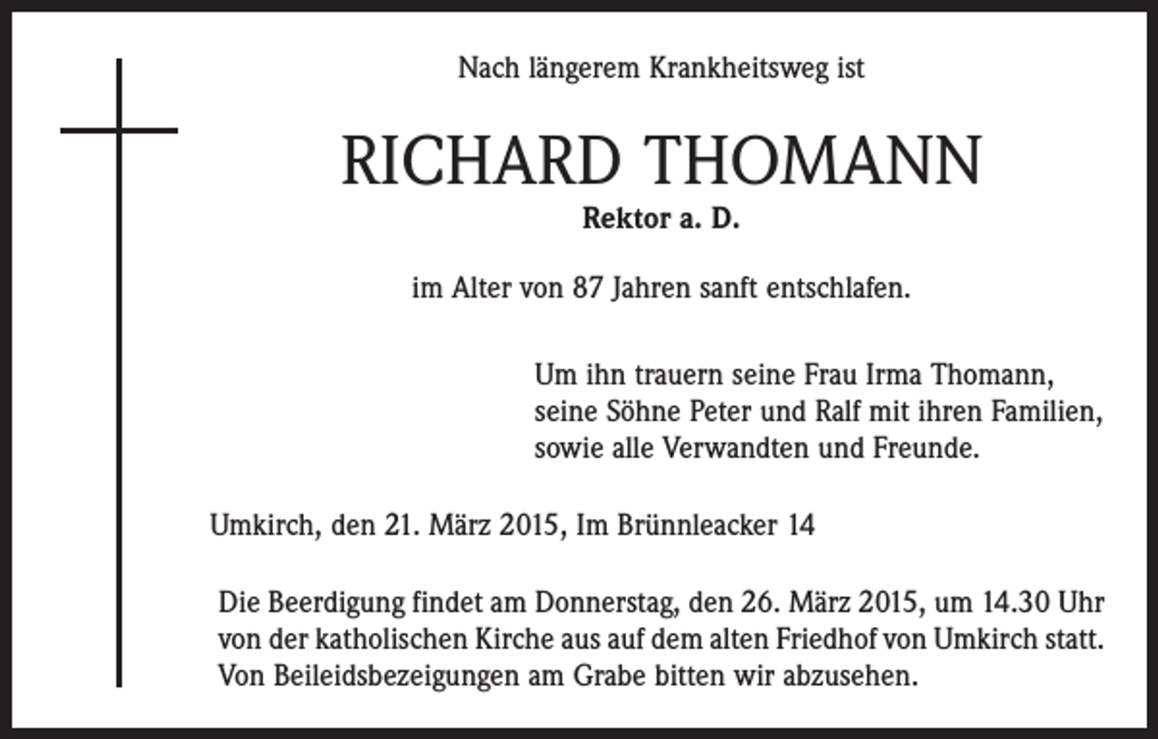 <p>Nach längerem Krankheitsweg ist</p><p>RICHARD THOMANN<br />Rektor a. D.</p><p>im Alter von 87 Jahren sanft entschlafen.</p><p>Um ihn trauern seine Frau Irma Thomann,<br />seine Söhne Peter und Ralf mit ihren Familien,<br />sowie alle Verwandten und Freunde.<br />Umkirch, den 21. März 2015, Im Brünnleacker 14<br />Die Beerdigung findet am Donnerstag, den 26. März 2015, um 14.30 Uhr<br />von der katholischen Kirche aus auf dem alten Friedhof von Umkirch statt.<br />Von Beileidsbezeigungen am Grabe bitten wir abzusehen.</p>