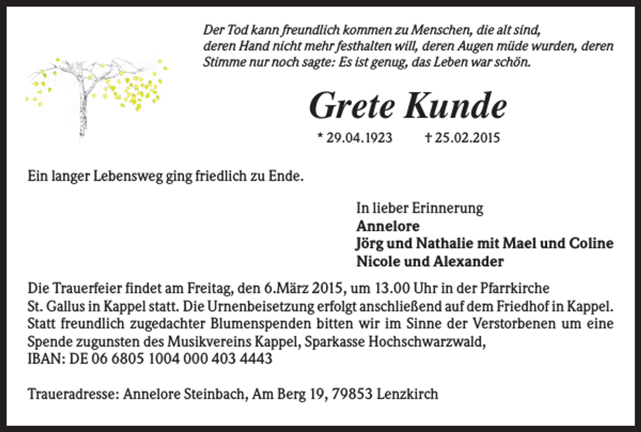 <p>Der Tod kann freundlich kommen zu Menschen, die alt sind,<br />deren Hand nicht mehr festhalten will, deren Augen müde wurden, deren<br />Stimme nur noch sagte: Es ist genug, das Leben war schön.</p><p>Grete Kunde<br />* 29.04.1923</p><p>† 25.02.2015</p><p>Ein langer Lebensweg ging friedlich zu Ende.<br />In lieber Erinnerung<br />Annelore<br />Jörg und Nathalie mit Mael und Coline<br />Nicole und Alexander<br />Die Trauerfeier findet am Freitag, den 6.März 2015, um 13.00 Uhr in der Pfarrkirche<br />St. Gallus in Kappel statt. Die Urnenbeisetzung erfolgt anschließend auf dem Friedhof in Kappel.<br />Statt freundlich zugedachter Blumenspenden bitten wir im Sinne der Verstorbenen um eine<br />Spende zugunsten des Musikvereins Kappel, Sparkasse Hochschwarzwald,<br />IBAN: DE 0805 1004 000 403 4443<br />Traueradresse: Annelore Steinbach, Am Berg 19, 79853 Lenzkirch</p>