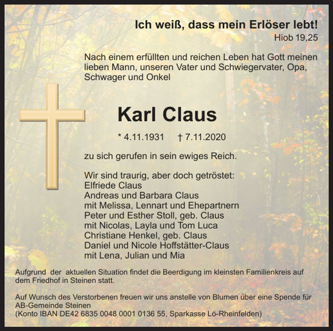 <p>Ich weiß, dass mein Erlöser lebt!<br />Hiob 19,25<br />Nach einem erfüllten und reichen Leben hat Gott meinen<br />lieben Mann, unseren Vater und Schwiegervater, Opa,<br />Schwager und Onkel</p><p>Karl Claus<br />* 4.11.1931</p><p>† 7.11.2020</p><p>zu sich gerufen in sein ewiges Reich.<br />Wir sind traurig, aber doch getröstet:<br />Elfriede Claus<br />Andreas und Barbara Claus<br />mit Melissa, Lennart und Ehepartnern<br />Peter und Esther Stoll, geb. Claus<br />mit Nicolas, Layla und Tom Luca<br />Christiane Henkel, geb. Claus<br />Daniel und Nicole Hoffstätter-Claus<br />mit Lena, Julian und Mia<br />Aufgrund der aktuellen Situation findet die Beerdigung im kleinsten Familienkreis auf<br />dem Friedhof in Steinen statt.<br />Auf Wunsch des Verstorbenen freuen wir uns anstelle von Blumen über eine Spende für<br />AB-Gemeinde Steinen<br />(Konto IBAN DE42 6835 0048 0036 55, Sparkasse Lö-Rheinfelden)</p>