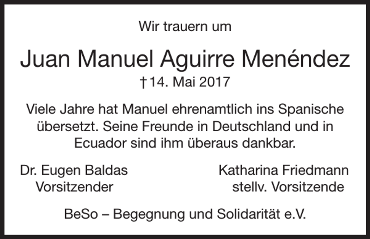 <p>Wir trauern um</p><p>Juan Manuel Aguirre Menéndez<br />† 14. Mai 2017<br />Viele Jahre hat Manuel ehrenamtlich ins Spanische<br />übersetzt. Seine Freunde in Deutschland und in<br />Ecuador sind ihm überaus dankbar.<br />Dr. Eugen Baldas<br />Vorsitzender</p><p>Katharina Friedmann<br />stellv. Vorsitzende</p><p>BeSo – Begegnung und Solidarität e.V.</p>