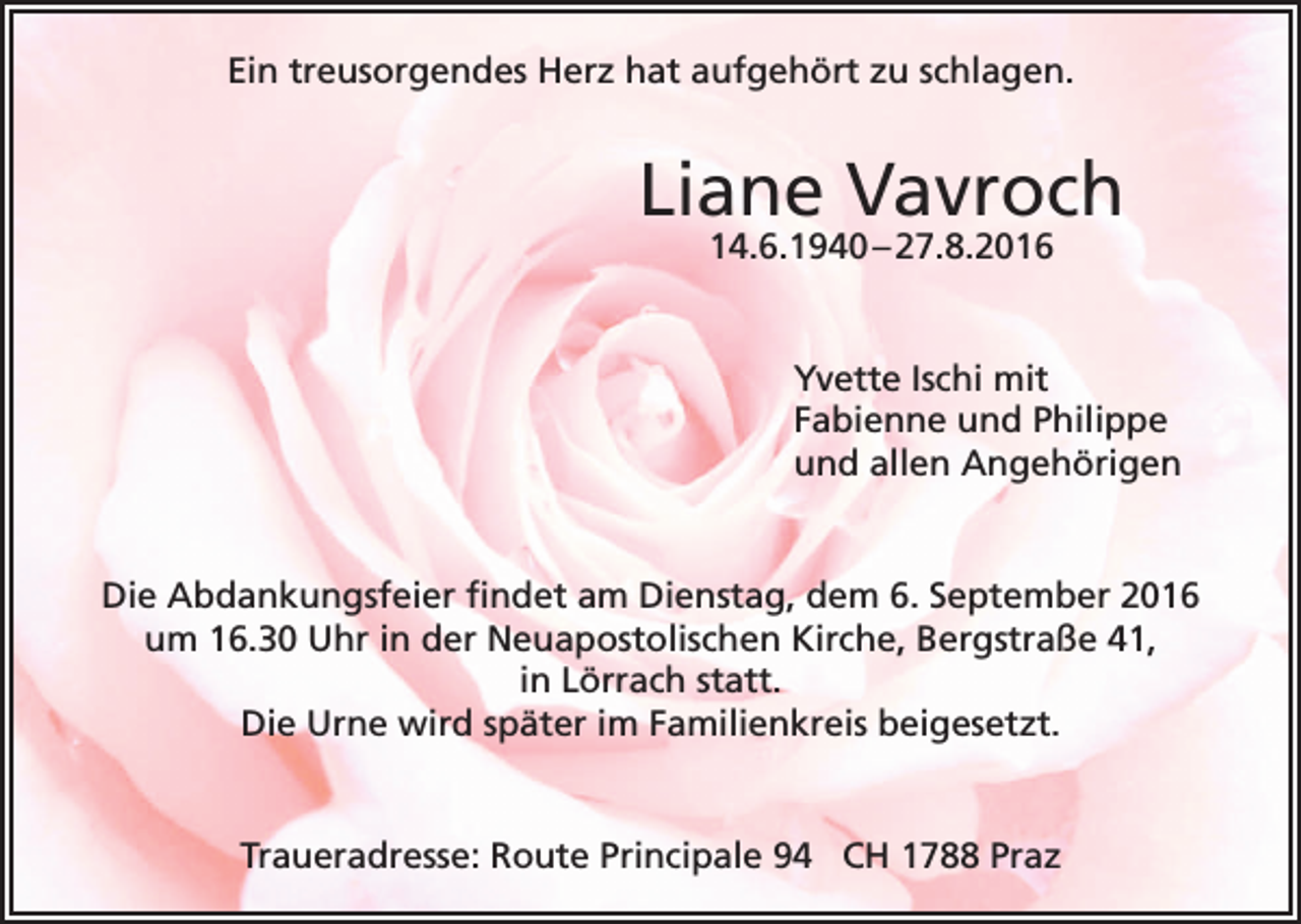 <p>Ein treusorgendes Herz hat aufgehört zu schlagen.</p><p>Liane Vavroch<br />14.6.1940 – 27.8.2016</p><p>Yvette Ischi mit<br />Fabienne und Philippe<br />und allen Angehörigen</p><p>Die Abdankungsfeier findet am Dienstag, dem 6. September 2016<br />um 16.30 Uhr in der Neuapostolischen Kirche, Bergstraße 41,<br />in Lörrach statt.<br />Die Urne wird später im Familienkreis beigesetzt.</p><p>Traueradresse: Route Principale 94 CH 1788 Praz</p>