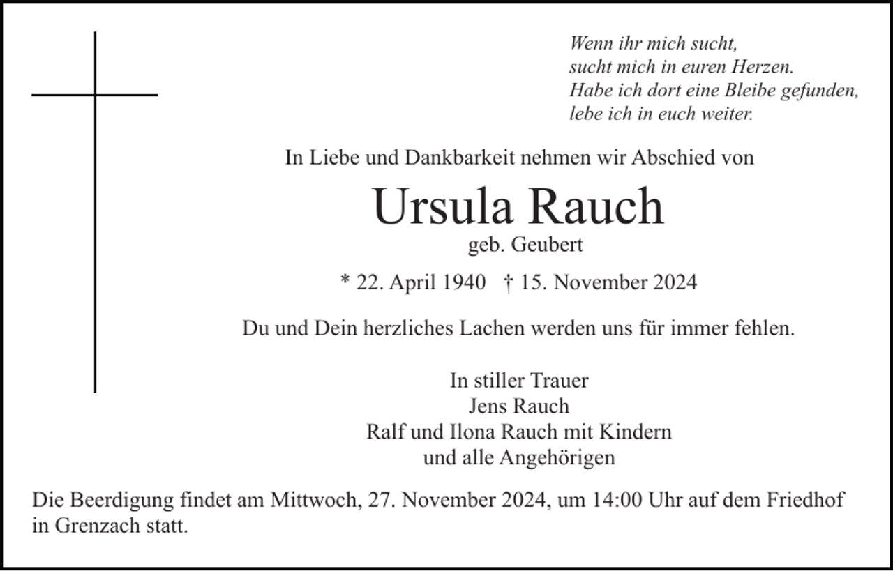 <p>Wenn ihr mich sucht,<br />sucht mich in euren Herzen.<br />Habe ich dort eine Bleibe gefunden,<br />lebe ich in euch weiter.</p><p>In Liebe und Dankbarkeit nehmen wir Abschied von</p><p>Ursula Rauch<br />geb. Geubert</p><p>* 22. April 1940 † 15. November 2024<br />Du und Dein herzliches Lachen werden uns für immer fehlen.<br />In stiller Trauer<br />Jens Rauch<br />Ralf und Ilona Rauch mit Kindern<br />und alle Angehörigen<br />Die Beerdigung findet am Mittwoch, 27. November 2024, um 14:00 Uhr auf dem Friedhof<br />in Grenzach statt.</p>