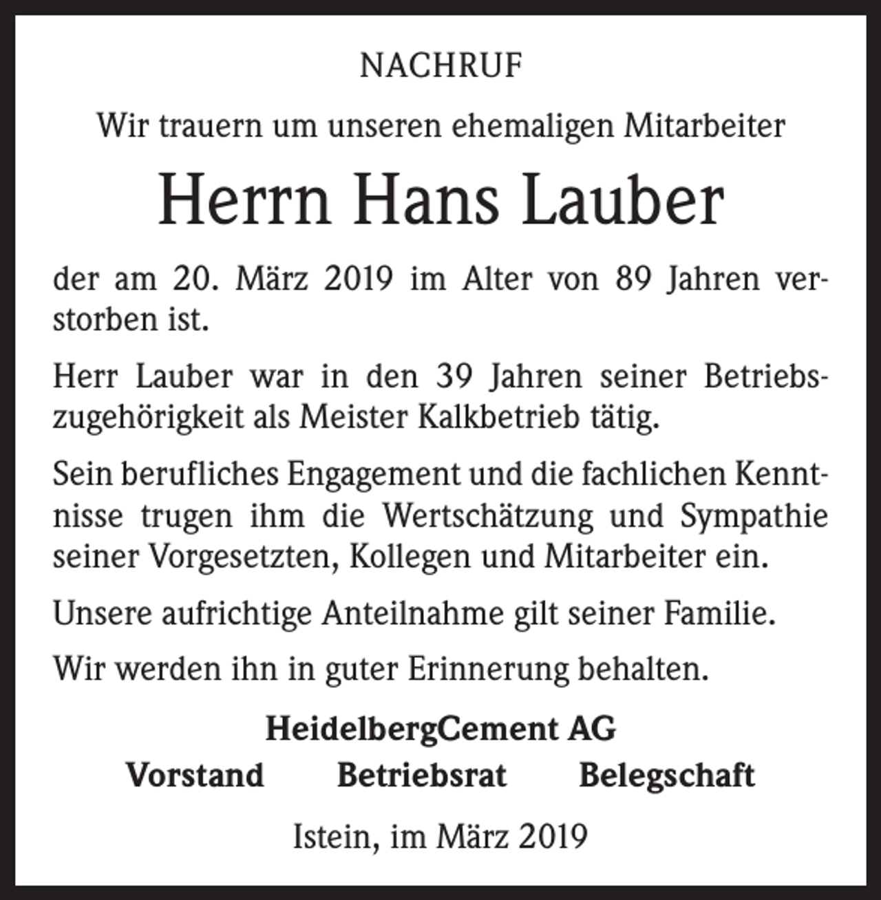 <p>NACHRUF<br />Wir trauern um unseren ehemaligen Mitarbeiter</p><p>Herrn Hans Lauber<br />der am 20. März 2019 im Alter von 89 Jahren ver­<br />storben ist.<br />Herr Lauber war in den 39 Jahren seiner Betriebs­<br />zugehörigkeit als Meister Kalkbetrieb tätig.<br />Sein berufliches Engagement und die fachlichen Kennt­<br />nisse trugen ihm die Wertschätzung und Sympathie<br />seiner Vorgesetzten, Kollegen und Mitarbeiter ein.<br />Unsere aufrichtige Anteilnahme gilt seiner Familie.<br />Wir werden ihn in guter Erinnerung behalten.<br />HeidelbergCement AG<br />Vorstand Betriebsrat Belegschaft<br />Istein, im März 2019</p>
