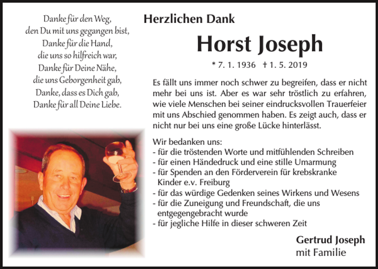 <p>Danke f�r den Weg,<br />den Du mit uns gegangen bist,<br />Danke f�r die Hand,<br />die uns so hil�eich war,<br />Danke f�r Deine Nähe,<br />die uns Geborgenheit gab,<br />Danke, dass es Dich gab,<br />Danke f�r all Deine Liebe.</p><p>Herzlichen Dank</p><p>Horst Joseph<br />* 7. 1. 1936 † 1. 5. 2019<br />Es fällt uns immer noch schwer zu begreifen, dass er nicht<br />mehr bei uns ist. Aber es war sehr tröstlich zu erfahren,<br />wie viele Menschen bei seiner eindrucksvollen Trauerfeier<br />mit uns Abschied genommen haben. Es zeigt auch, dass er<br />nicht nur bei uns eine große Lücke hinterlässt.<br />Wir bedanken uns:<br />- für die tröstenden Worte und mitfühlenden Schreiben<br />- für einen Händedruck und eine stille Umarmung<br />- für Spenden an den Förderverein für krebskranke<br />Kinder e.v. Freiburg<br />- für das würdige Gedenken seines Wirkens und Wesens<br />- für die Zuneigung und Freundschaft, die uns<br />entgegengebracht wurde<br />- für jegliche Hilfe in dieser schweren Zeit</p><p>Gertrud Joseph<br />mit Familie</p>