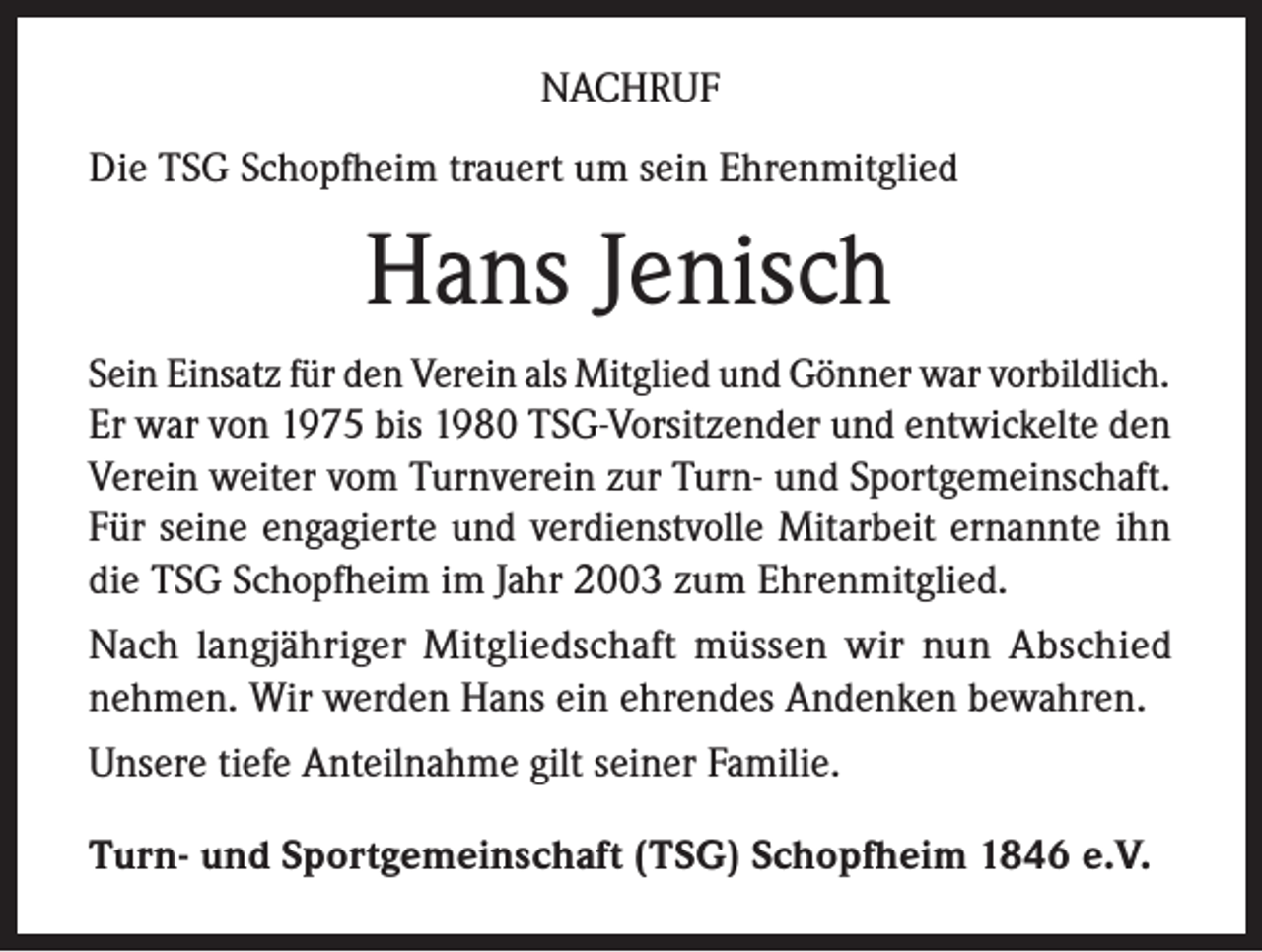 <p>NACHRUF<br />Die TSG Schopfheim trauert um sein Ehrenmitglied</p><p>Hans Jenisch<br />Sein Einsatz für den Verein als Mitglied und Gönner war vorbildlich.<br />Er war von 1975 bis 1980 TSG-Vorsitzender und entwickelte den<br />Verein weiter vom Turnverein zur Turn- und Sportgemeinschaft.<br />Für seine engagierte und verdienstvolle Mitarbeit ernannte ihn<br />die TSG Schopfheim im Jahr 2003 zum Ehrenmitglied.<br />Nach langjähriger Mitgliedschaft müssen wir nun Abschied<br />nehmen. Wir werden Hans ein ehrendes Andenken bewahren.<br />Unsere tiefe Anteilnahme gilt seiner Familie.<br />Turn- und Sportgemeinschaft (TSG) Schopfheim 1846 e.V.</p>