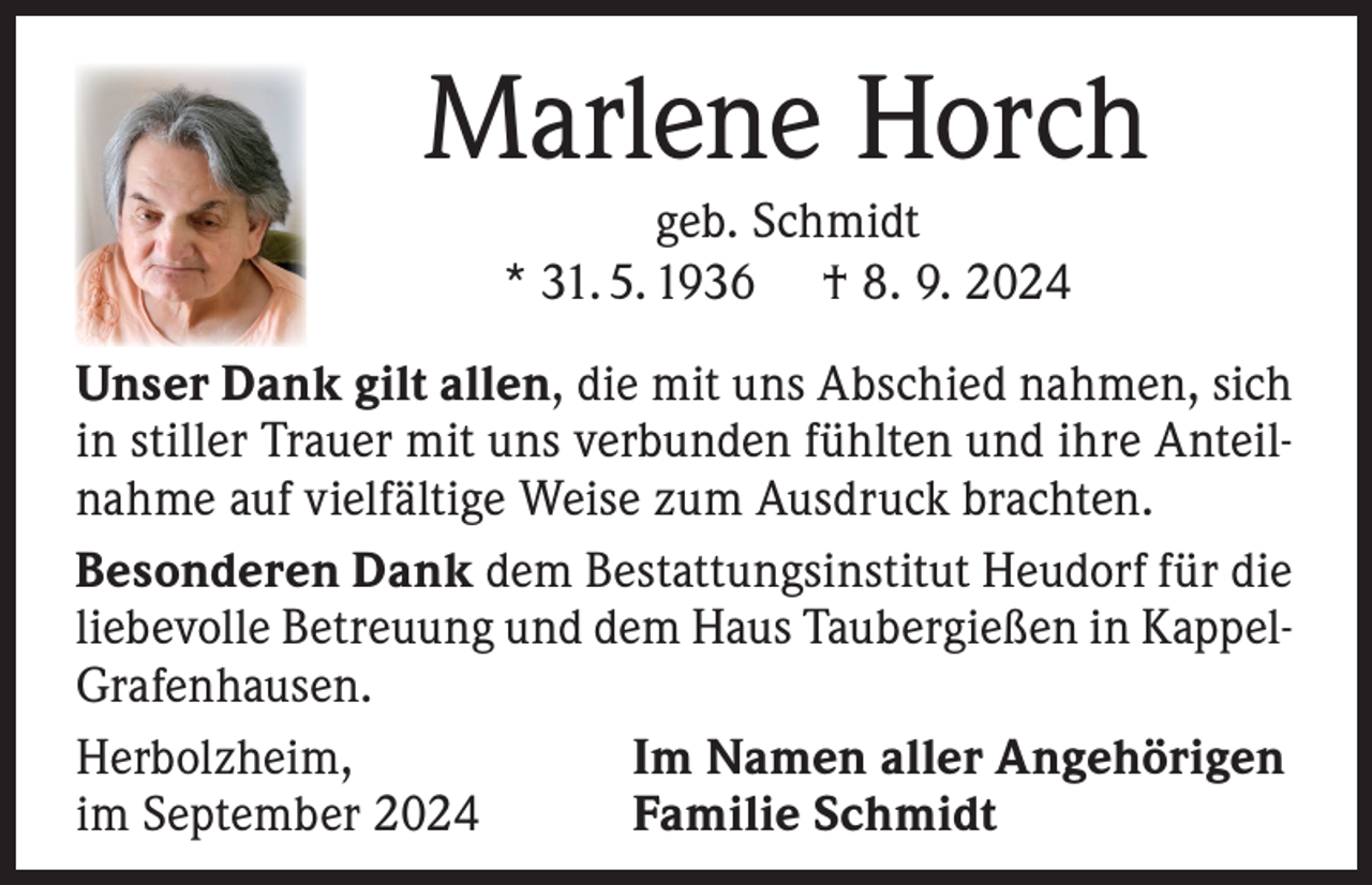 <p>Marlene Horch<br />geb. Schmidt<br />* 31. 5. 1936 † 8. 9. 2024</p><p>Unser Dank gilt allen, die mit uns Abschied nahmen, sich<br />in stiller Trauer mit uns verbunden fühlten und ihre Anteilnahme auf vielfältige Weise zum Ausdruck brachten.<br />Besonderen Dank dem Bestattungsinstitut Heudorf für die<br />liebevolle Betreuung und dem Haus Taubergießen in KappelGrafenhausen.<br />Herbolzheim,<br />Im Namen aller Angehörigen<br />im September 2024<br />Familie Schmidt</p>