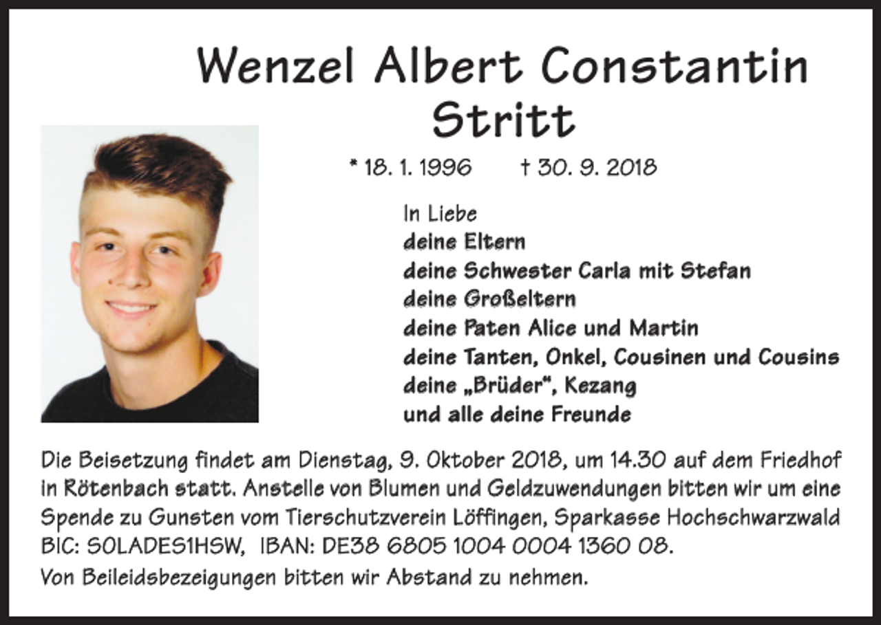 <p>Wenzel Albert Constantin<br />Stritt<br />* 18. 1. 1996 † 30. 9. 2018</p><p>In Liebe<br />deine Eltern<br />deine Schwester Carla mit Stefan<br />deine Großeltern<br />deine Paten Alice und Martin<br />deine Tanten, Onkel, Cousinen und Cousins<br />deine „Brüder“, Kezang<br />und alle deine Freunde<br />Die Beisetzung findet am Dienstag, 9. Oktober 2018, um 14.30 auf dem Friedhof<br />in Rötenbach statt. Anstelle von Blumen und Geldzuwendungen bitten wir um eine<br />Spende zu Gunsten vom Tierschutzverein Löffingen, Sparkasse Hochschwarzwald<br />BIC: SOLADES1HSW, IBAN: DE38 6805 1004 0004 1368.<br />Von Beileidsbezeigungen bitten wir Abstand zu nehmen.</p>