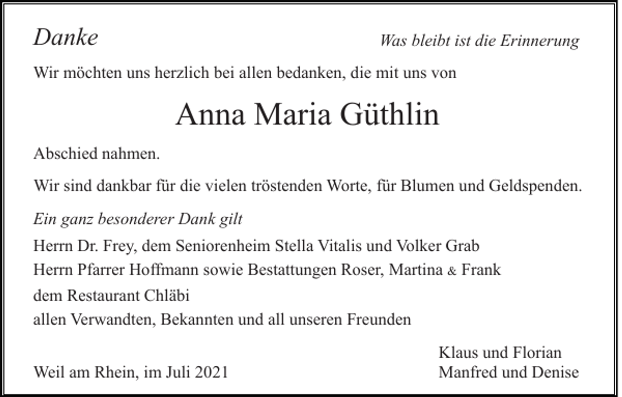 <p>Danke</p><p>Was bleibt ist die Erinnerung</p><p>Wir möchten uns herzlich bei allen bedanken, die mit uns von</p><p>Anna Maria Güthlin<br />Abschied nahmen.<br />Wir sind dankbar für die vielen tröstenden Worte, für Blumen und Geldspenden.<br />Ein ganz besonderer Dank gilt<br />Herrn Dr. Frey, dem Seniorenheim Stella Vitalis und Volker Grab<br />Herrn Pfarrer Hoffmann sowie Bestattungen Roser, Martina &amp; Frank<br />dem Restaurant Chläbi<br />allen Verwandten, Bekannten und all unseren Freunden<br />Weil am Rhein, im Juli 2021</p><p>Klaus und Florian<br />Manfred und Denise</p>