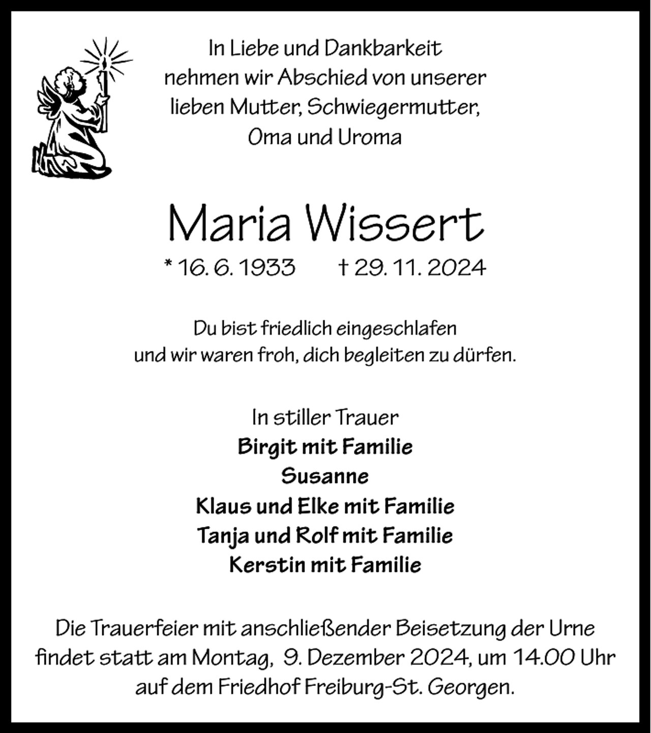 <p>In Liebe und Dankbarkeit<br />nehmen wir Abschied von unserer<br />lieben Mutter, Schwiegermutter,<br />Oma und Uroma</p><p>Maria Wissert</p><p>* 16. 6. 1933</p><p>† 29. 11. 2024</p><p>Du bist friedlich eingeschlafen<br />und wir waren froh, dich begleiten zu dürfen.</p><p>In stiller Trauer<br />Birgit mit Familie<br />Susanne<br />Klaus und Elke mit Familie<br />Tanja und Rolf mit Familie<br />Kerstin mit Familie<br />Die Trauerfeier mit anschließender Beisetzung der Urne<br />findet statt am Montag, 9. Dezember 2024, um 14.00 Uhr<br />auf dem Friedhof Freiburg-St. Georgen.</p>