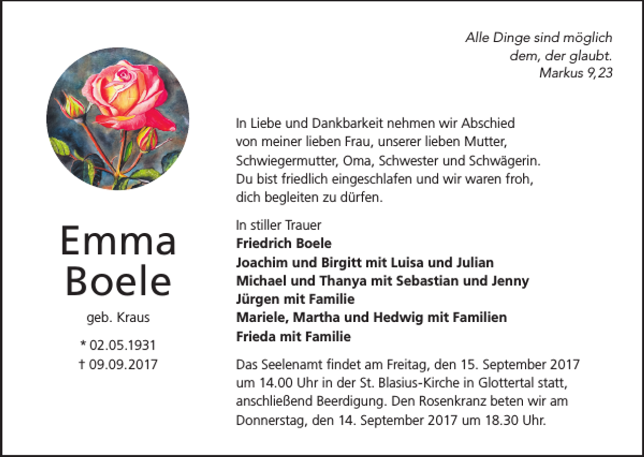 <p>All<br />e Dinge<br />Di n g e sisind<br />n d möglich<br />m ö gli c h<br />Alle<br />ddem,<br />e m, der<br />d er glaubt.<br />gl a u bt.<br />MMarkus<br />ar k u s 9,9,<br />I n Liebe<br />In<br />Li e b e und<br />u n d Dankbarkeit<br />D a n k b ar k eit nehmen<br />n e h m e n wir<br />wir Abschied<br />A bs c hi e d<br />vvon<br />o n meiner<br />m ei n er lilieben<br />e b e n Frau,<br />Fr a u, unserer<br />u ns er er lilieben<br />e b e n Mutter,<br />M utt er,<br />SSchwiegermutter,<br />c h wi e g er m utt er, Oma,<br />O m a, Schwester<br />S c h w est er und<br />u n d Schwägerin.<br />S c h w ä g eri n.<br />DDu<br />u bist<br />e dli c h eieingeschlafen<br />n g es c hl af e n und<br />u n d wir<br />wir waren<br />w ar e n fr<br />o h,<br />bistfri<br />friedlich<br />froh,<br />di<br />c h begleiten<br />b e gl eit e n zzuu dürfen.<br />d ürf e n.<br />dich</p><p>E m ma<br />Emma<br />BBoele<br />o el e<br />ggeb.<br />e b. Kraus<br />Kr a us</p><p>* 002.05.1931<br />*<br />2. 0 5. 1 9 3 1<br />†† 09.09.2017<br />0 9. 0 9. 2 0 1 7</p><p>IInn stiller<br />still er Trauer<br />Tr a u er<br />Friedrich<br />Fri<br />e dri c h Boele<br />B o el e<br />JJoachim<br />o a c hi m und<br />u n d Birgitt<br />Bir gitt mit<br />mit Luisa<br />L ui s a und<br />u n d Julian<br />J uli a n<br />Michael<br />Mi<br />c h a el uund<br />n d T Thanya<br />h a n y a mit<br />mit SSebastian<br />e b a sti a n uund<br />n d J Jenny<br />enny<br />JJürgen<br />ür g e n mit<br />mit Familie<br />F a mili e<br />MMariele,<br />ari el e, Martha<br />M art h a uund<br />n d HHedwig<br />e d wi g mit<br />mit FFamilien<br />a mili e n<br />Frieda<br />Fri<br />e d a mit<br />mit Familie<br />F a mili e<br />Freitag,<br />DDas<br />as SSeelenamt<br />e el e n a mt ﬁfindet<br />n d et aam<br />m Fr<br />eit a g, den<br />d e n 15.<br />1 5. September<br />S e pt e m b er<br />uum<br />m 14.00<br />1 4. Uhr<br />U hr iinn der<br />d er St.<br />St. Blasius-Kirche<br />Bl asi us- Kir c h e iinn Glottertal<br />Gl ott ert al statt,<br />st att,<br />aanschließend<br />ns c hli e ß e n d Beerdigung.<br />B e er di g u n g. Den<br />D e n Rosenkranz<br />R os e n kr a n z beten<br />b et e n wir<br />wir am<br />a m<br />DDonnerstag,<br />o n n erst a g, dden<br />e n 114.<br />4. SSeptember<br />e pt e m b er 2017<br />2 0 1 7 um<br />u m 18.30<br />1 8. 3 0 Uhr.<br />U hr.</p>