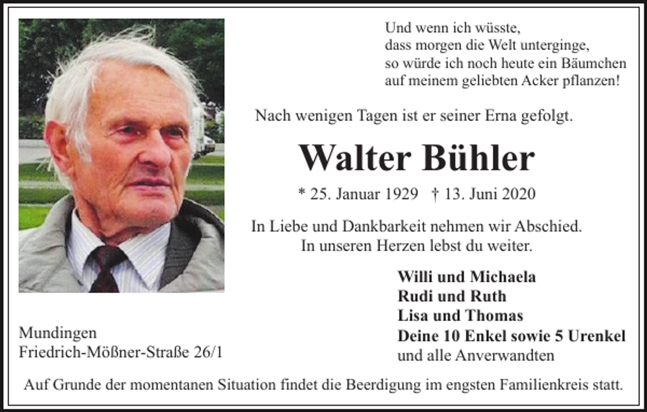 <p>Und wenn ich wüsste,<br />dass morgen die Welt unterginge,<br />so würde ich noch heute ein Bäumchen<br />auf meinem geliebten Acker pflanzen!</p><p>Nach wenigen Tagen ist er seiner Erna gefolgt.</p><p>Walter Bühler<br />* 25. Januar 1929 † 13. Juni 2020<br />In Liebe und Dankbarkeit nehmen wir Abschied.<br />In unseren Herzen lebst du weiter.</p><p>Mundingen<br />Friedrich-Mößner-Straße 26/1</p><p>Willi und Michaela<br />Rudi und Ruth<br />Lisa und Thomas<br />Deine 10 Enkel sowie 5 Urenkel<br />und alle Anverwandten</p><p>Auf Grunde der momentanen Situation findet die Beerdigung im engsten Familienkreis statt.</p>