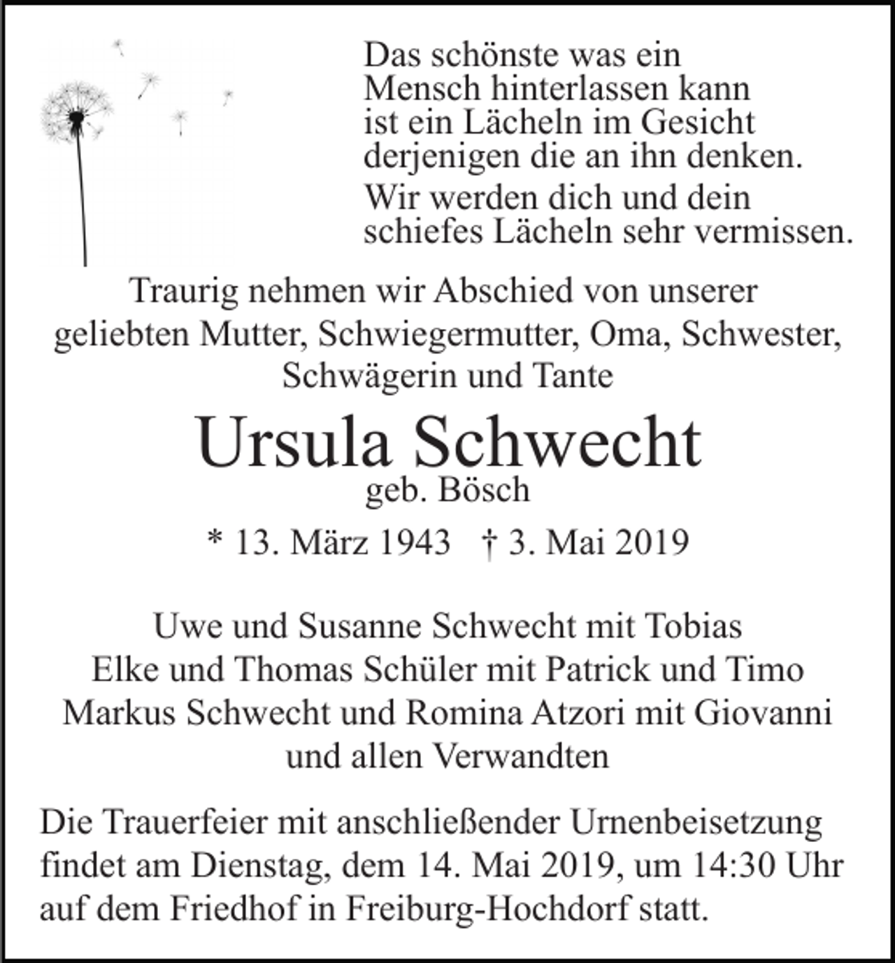 <p>Das schönste was ein<br />Mensch hinterlassen kann<br />ist ein Lächeln im Gesicht<br />derjenigen die an ihn denken.<br />Wir werden dich und dein<br />schiefes Lächeln sehr vermissen.<br />Traurig nehmen wir Abschied von unserer<br />geliebten Mutter, Schwiegermutter, Oma, Schwester,<br />Schwägerin und Tante</p><p>Ursulageb.Schwecht<br />Bösch<br />* 13. März 1943 † 3. Mai 2019<br />Uwe und Susanne Schwecht mit Tobias<br />Elke und Thomas Schüler mit Patrick und Timo<br />Markus Schwecht und Romina Atzori mit Giovanni<br />und allen Verwandten<br />Die Trauerfeier mit anschließender Urnenbeisetzung<br />findet am Dienstag, dem 14. Mai 2019, um 14:30 Uhr<br />auf dem Friedhof in Freiburg-Hochdorf statt.</p>