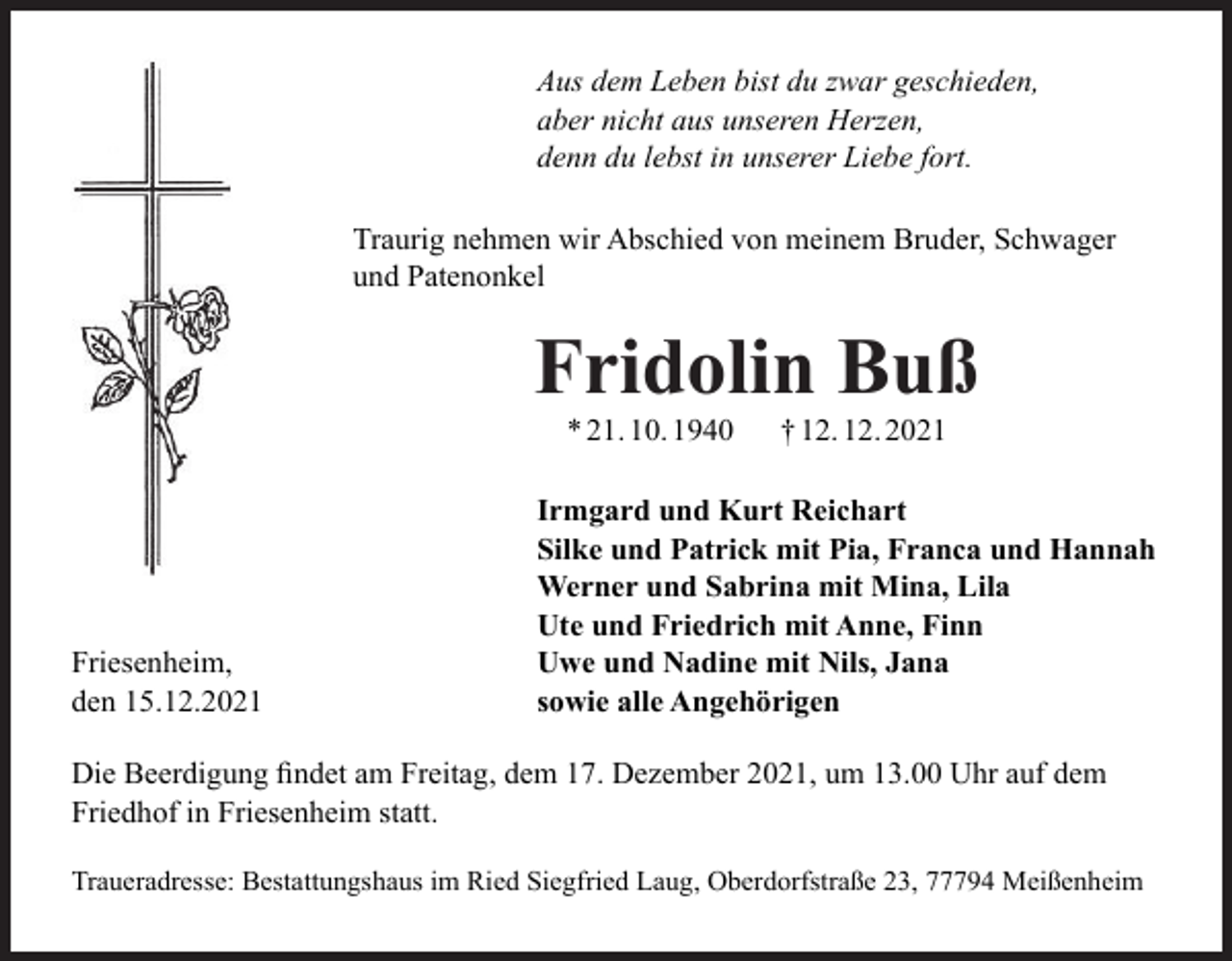 <p>Aus dem Leben bist du zwar geschieden,<br />aber nicht aus unseren Herzen,<br />denn du lebst in unserer Liebe fort.<br />Traurig nehmen wir Abschied von meinem Bruder, Schwager<br />und Patenonkel</p><p>Fridolin Buß<br />* 21. 10. 1940</p><p>Friesenheim,<br />den 15.12.2021</p><p>† 12. 12. 2021</p><p>Irmgard und Kurt Reichart<br />Silke und Patrick mit Pia, Franca und Hannah<br />Werner und Sabrina mit Mina, Lila<br />Ute und Friedrich mit Anne, Finn<br />Uwe und Nadine mit Nils, Jana<br />sowie alle Angehörigen</p><p>Die Beerdigung ﬁndet am Freitag, dem 17. Dezember 2021, um 13.00 Uhr auf dem<br />Friedhof in Friesenheim statt.<br />Traueradresse: Bestattungshaus im Ried Siegfried Laug, Oberdorfstraße 23, 77794 Meißenheim</p>