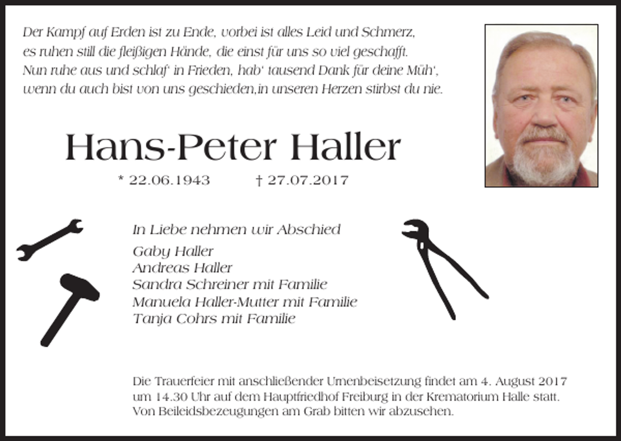 <p>D er KKampf<br />Der<br />a m pf aauf<br />uf ErErden<br />d e n i stist zzu<br />u EEnde,<br />n d e, vvorbei<br />or b ei i stist allalles<br />e s LLeid<br />ei d uund<br />n d SSchmerz,<br />c h m er z,<br />eess rruhen<br />u h e n still<br />still die<br />di e flfleißigen<br />ei ßi g e n Hände,<br />H ä n d e, die<br />di e eieinst<br />n st ffür<br />ür uns<br />u n s ssoo viel<br />vi el geschafft.<br />g e s c h afft.<br />Frieden,<br />NNun<br />u n r ruhe<br />u h e aaus<br />u s uund<br />n d sschlaf‘<br />c hl af‘ i in<br />n Fri<br />e d e n, hhab‘<br />a b‘ t tausend<br />a u s e n d Dank<br />D a n k f für<br />ür ddeine<br />ei n e Müh‘,<br />M ü h‘,<br />stirbst<br />wwenn<br />e n n ddu<br />u a auch<br />u c h bibist<br />st v von<br />o n u uns<br />n s g geschieden,in<br />e s c hi e d e n,i n u unseren<br />n s er e n HHerzen<br />er z e n stir<br />b st du<br />d u ninie.<br />e.</p><p>HHans-Peter<br />a n s- P et er HHaller<br />all er<br />** 22.06.1943<br />. 0 6. 1 9 4 3</p><p>†<br />† 27.07.2017<br />2 7. 0 7. 2 0 1 7</p><p>IInn Liebe<br />Li e b e nehmen<br />n e h m e n wir<br />wir Abschied<br />A b s c hi e d<br />GGaby<br />a b y HHaller<br />all er<br />AAndreas<br />n dr e a s Haller<br />H all er<br />SSandra<br />a n dr a SSchreiner<br />c hr ei n er mit<br />mit FFamilie<br />a mili e<br />MManuela<br />a n u el a HHaller-Mutter<br />all er- M utt er mit<br />mit FFamilie<br />a mili e<br />TTanja<br />a nj a Cohrs<br />C o hr s mit<br />mit FFamilie<br />a mili e</p><p>Di e TrTrauerfeier<br />Die<br />a u erf ei er mit<br />mit aanschließender<br />n s c hli e ß e n d er Ur<br />Urnenbeisetzung<br />n e n b ei s et z u n g fifindet<br />n d et aam<br />m 4.4. AAugust<br />u g u st 22<br />uum<br />m 14.30<br />1 4. 3 0 Uhr<br />U hr aauf<br />uf ddem<br />e m Hauptfriedhof<br />H a u ptfri e d h of Fr<br />Freiburg<br />ei b ur g i in<br />n dder<br />er Kr<br />Krematorium<br />e m at ori u m Halle<br />H all e ststatt.<br />att.<br />VVon<br />o n Beileidsbezeugungen<br />B eil ei d s b e z e u g u n g e n aam<br />m Grab<br />Gr a b bitt<br />bitten<br />e n wir<br />wir aabzusehen.<br />b z u s e h e n.</p>
