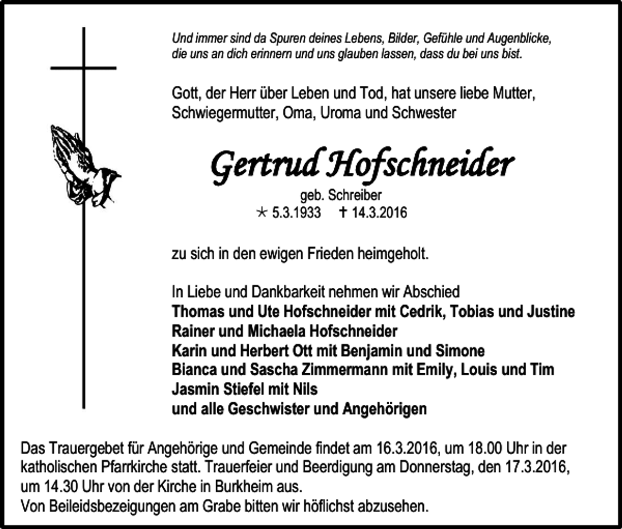 <p>Und immer sind da Spuren deines Lebens, Bilder, Gefühle und Augenblicke,<br />die uns an dich erinnern und uns glauben lassen, dass du bei uns bist.</p><p>Gott, der Herr über Leben und Tod, hat unsere liebe Mutter,<br />Schwiegermutter, Oma, Uroma und Schwester</p><p>Gertrud Hofschneider<br />geb. Schreiber<br /> 5.3.1933  14.3.2016</p><p>zu sich in den ewigen Frieden heimgeholt.<br />In Liebe und Dankbarkeit nehmen wir Abschied<br />Thomas und Ute Hofschneider mit Cedrik, Tobias und Justine<br />Rainer und Michaela Hofschneider<br />Karin und Herbert Ott mit Benjamin und Simone<br />Bianca und Sascha Zimmermann mit Emily, Louis und Tim<br />Jasmin Stiefel mit Nils<br />und alle Geschwister und Angehörigen<br />Das Trauergebet für Angehörige und Gemeinde findet am 16.3.2016, um 18.00 Uhr in der<br />katholischen Pfarrkirche statt. Trauerfeier und Beerdigung am Donnerstag, den 17.3.2016,<br />um 14.30 Uhr von der Kirche in Burkheim aus.<br />Von Beileidsbezeigungen am Grabe bitten wir höflichst abzusehen.</p>