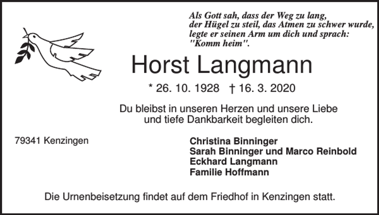 <p>Als Gott sah, dass der Weg zu lang,<br />der Hügel zu steil, das Atmen zu schwer wurde,<br />legte er seinen Arm um dich und sprach:<br />"Komm heim".</p><p>Horst Langmann<br />* 26. 10. 1928 † 16. 3. 2020<br />Du bleibst in unseren Herzen und unsere Liebe<br />und tiefe Dankbarkeit begleiten dich.<br />79341 Kenzingen</p><p>Christina Binninger<br />Sarah Binninger und Marco Reinbold<br />Eckhard Langmann<br />Familie Hoffmann</p><p>Die Urnenbeisetzung findet auf dem Friedhof in Kenzingen statt.</p>