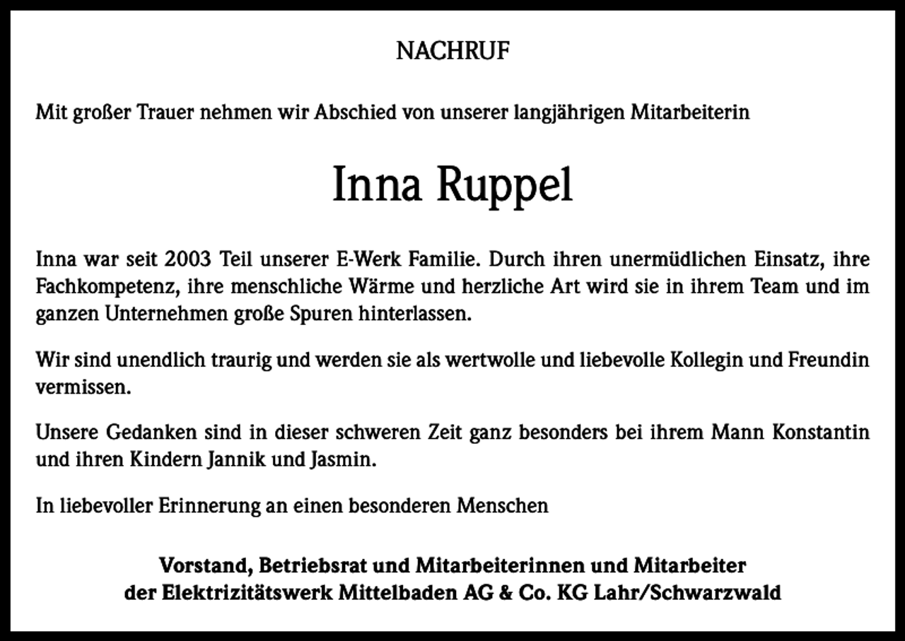 <p>NACHRUF<br />Mit großer Trauer nehmen wir Abschied von unserer langjährigen Mitarbeiterin</p><p>Inna Ruppel<br />Inna war seit 2003 Teil unserer E-Werk Familie. Durch ihren unermüdlichen Einsatz, ihre<br />Fachkompetenz, ihre menschliche Wärme und herzliche Art wird sie in ihrem Team und im<br />ganzen Unternehmen große Spuren hinterlassen.<br />Wir sind unendlich traurig und werden sie als wertwolle und liebevolle Kollegin und Freundin<br />vermissen.<br />Unsere Gedanken sind in dieser schweren Zeit ganz besonders bei ihrem Mann Konstantin<br />und ihren Kindern Jannik und Jasmin.<br />In liebevoller Erinnerung an einen besonderen Menschen<br />Vorstand, Betriebsrat und Mitarbeiterinnen und Mitarbeiter<br />der Elektrizitätswerk Mittelbaden AG &amp; Co. KG Lahr/Schwarzwald</p>