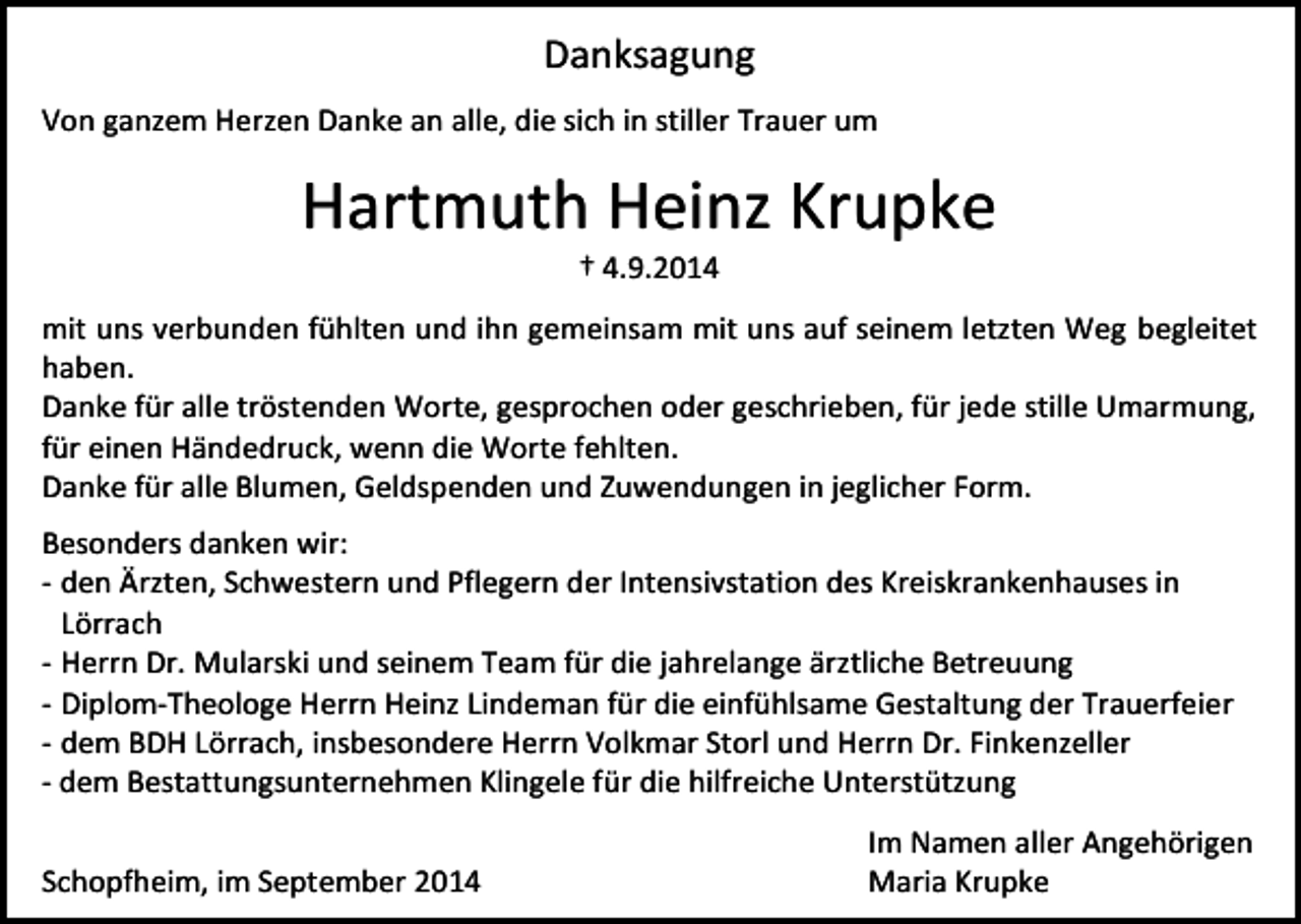 <p>Danksagung<br />Von ganzem Herzen Danke an alle, die sich in stiller Trauer um</p><p>Hartmuth Heinz Krupke<br />† 4.9.2014</p><p>mit uns verbunden fühlten und ihn gemeinsam mit uns auf seinem letzten Weg begleitet<br />haben.<br />Danke für alle tröstenden Worte, gesprochen oder geschrieben, für jede stille Umarmung,<br />für einen Händedruck, wenn die Worte fehlten.<br />Danke für alle Blumen, Geldspenden und Zuwendungen in jeglicher Form.<br />Besonders danken wir:<br />- den Ärzten, Schwestern und Pflegern der Intensivstation des Kreiskrankenhauses in<br />Lörrach<br />- Herrn Dr. Mularski und seinem Team für die jahrelange ärztliche Betreuung<br />- Diplom-Theologe Herrn Heinz Lindeman für die einfühlsame Gestaltung der Trauerfeier<br />- dem BDH Lörrach, insbesondere Herrn Volkmar Storl und Herrn Dr. Finkenzeller<br />- dem Bestattungsunternehmen Klingele für die hilfreiche Unterstützung<br />Schopfheim, im September 2014</p><p>Im Namen aller Angehörigen<br />Maria Krupke</p>