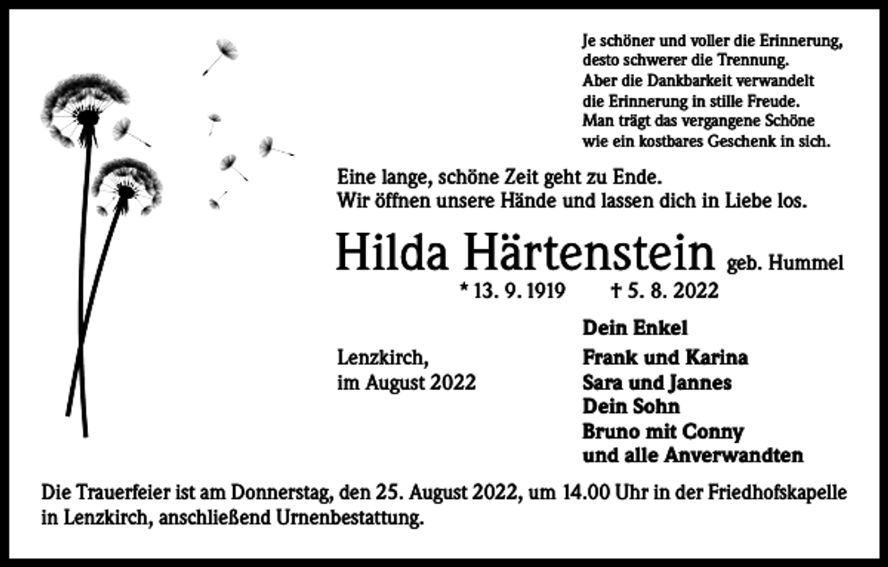 <p>Je schöner und voller die Erinnerung,<br />desto schwerer die Trennung.<br />Aber die Dankbarkeit verwandelt<br />die Erinnerung in stille Freude.<br />Man trägt das vergangene Schöne<br />wie ein kostbares Geschenk in sich.</p><p>Eine lange, schöne Zeit geht zu Ende.<br />Wir öffnen unsere Hände und lassen dich in Liebe los.</p><p>Hilda Härtenstein</p><p>geb. Hummel</p><p>* 13. 9. 1919 † 5. 8. 2022</p><p>Lenzkirch,<br />im August 2022</p><p>Dein Enkel<br />Frank und Karina<br />Sara und Jannes<br />Dein Sohn<br />Bruno mit Conny<br />und alle Anverwandten</p><p>Die Trauerfeier ist am Donnerstag, den 25. August 2022, um 14.00 Uhr in der Friedhofskapelle<br />in Lenzkirch, anschließend Urnenbestattung.</p>