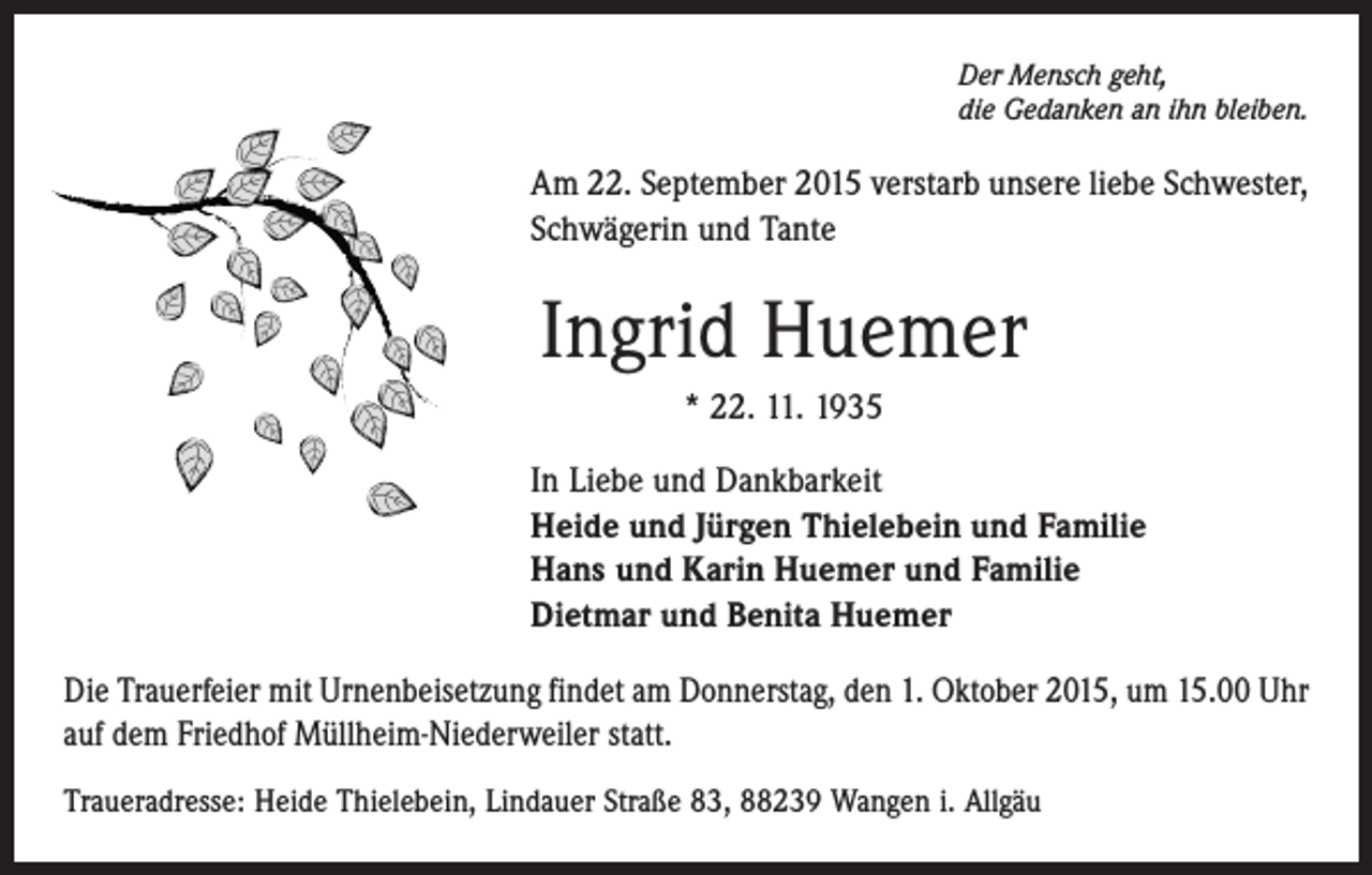 <p>Der Mensch geht,<br />die Gedanken an ihn bleiben.</p><p>Am 22. September 2015 verstarb unsere liebe Schwester,<br />Schwägerin und Tante</p><p>Ingrid Huemer<br />* 22. 11. 1935<br />In Liebe und Dankbarkeit<br />Heide und Jürgen Thielebein und Familie<br />Hans und Karin Huemer und Familie<br />Dietmar und Benita Huemer<br />Die Trauerfeier mit Urnenbeisetzung findet am Donnerstag, den 1. Oktober 2015, um 15.00 Uhr<br />auf dem Friedhof Müllheim-Niederweiler statt.<br />Traueradresse: Heide Thielebein, Lindauer Straße 83, 88239 Wangen i. Allgäu</p>