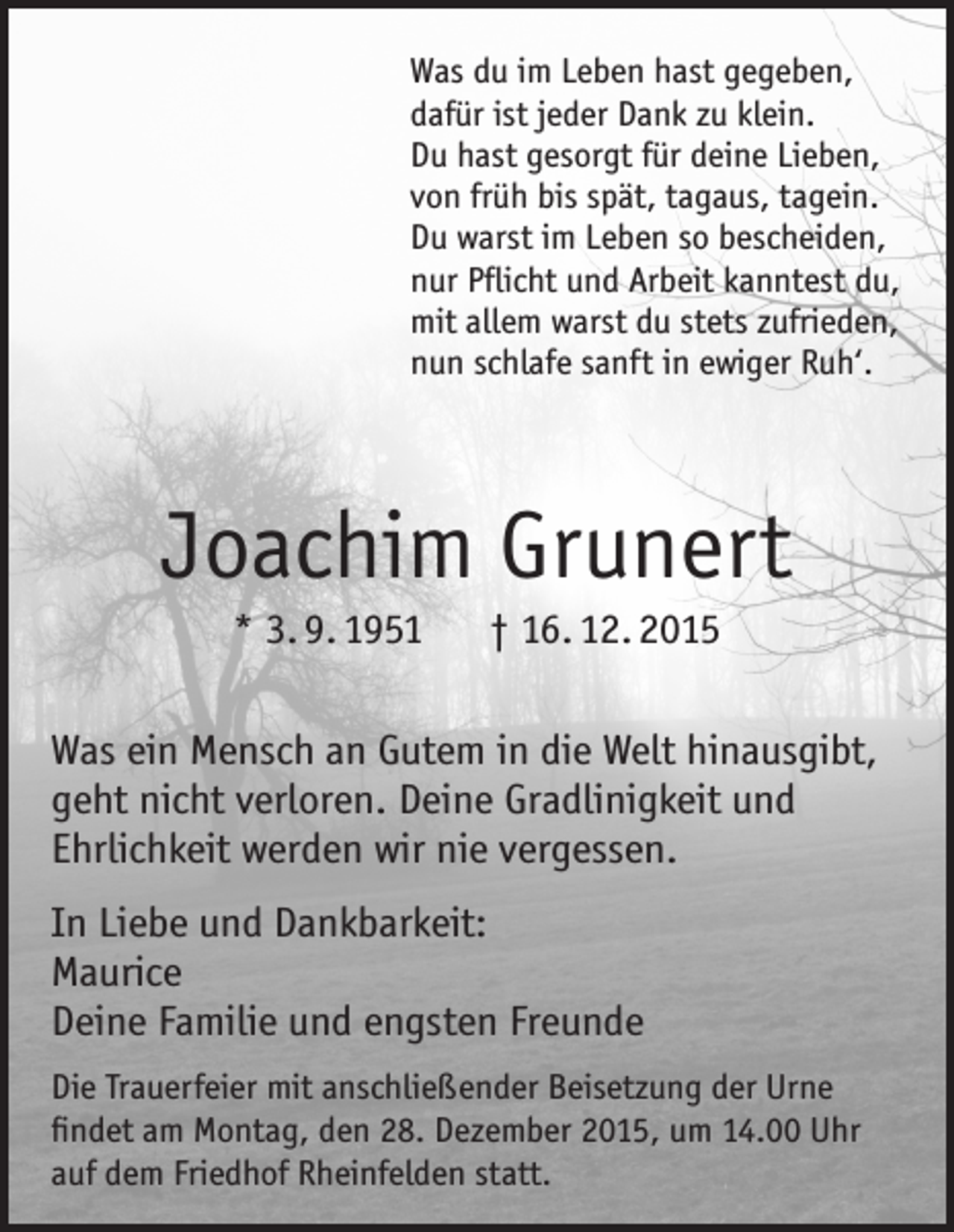 <p>Was du im Leben hast gegeben,<br />dafür ist jeder Dank zu klein.<br />Du hast gesorgt für deine Lieben,<br />von früh bis spät, tagaus, tagein.<br />Du warst im Leben so bescheiden,<br />nur Pflicht und Arbeit kanntest du,<br />mit allem warst du stets zufrieden,<br />nun schlafe sanft in ewiger Ruh‘.</p><p>Joachim Grunert<br />* 3. 9. 1951 † 16. 12. 2015<br />Was ein Mensch an Gutem in die Welt hinausgibt,<br />geht nicht verloren. Deine Gradlinigkeit und<br />Ehrlichkeit werden wir nie vergessen.<br />In Liebe und Dankbarkeit:<br />Maurice<br />Deine Familie und engsten Freunde<br />Die Trauerfeier mit anschließender Beisetzung der Urne<br />findet am Montag, den 28. Dezember 2015, um 14.00 Uhr<br />auf dem Friedhof Rheinfelden statt.</p>