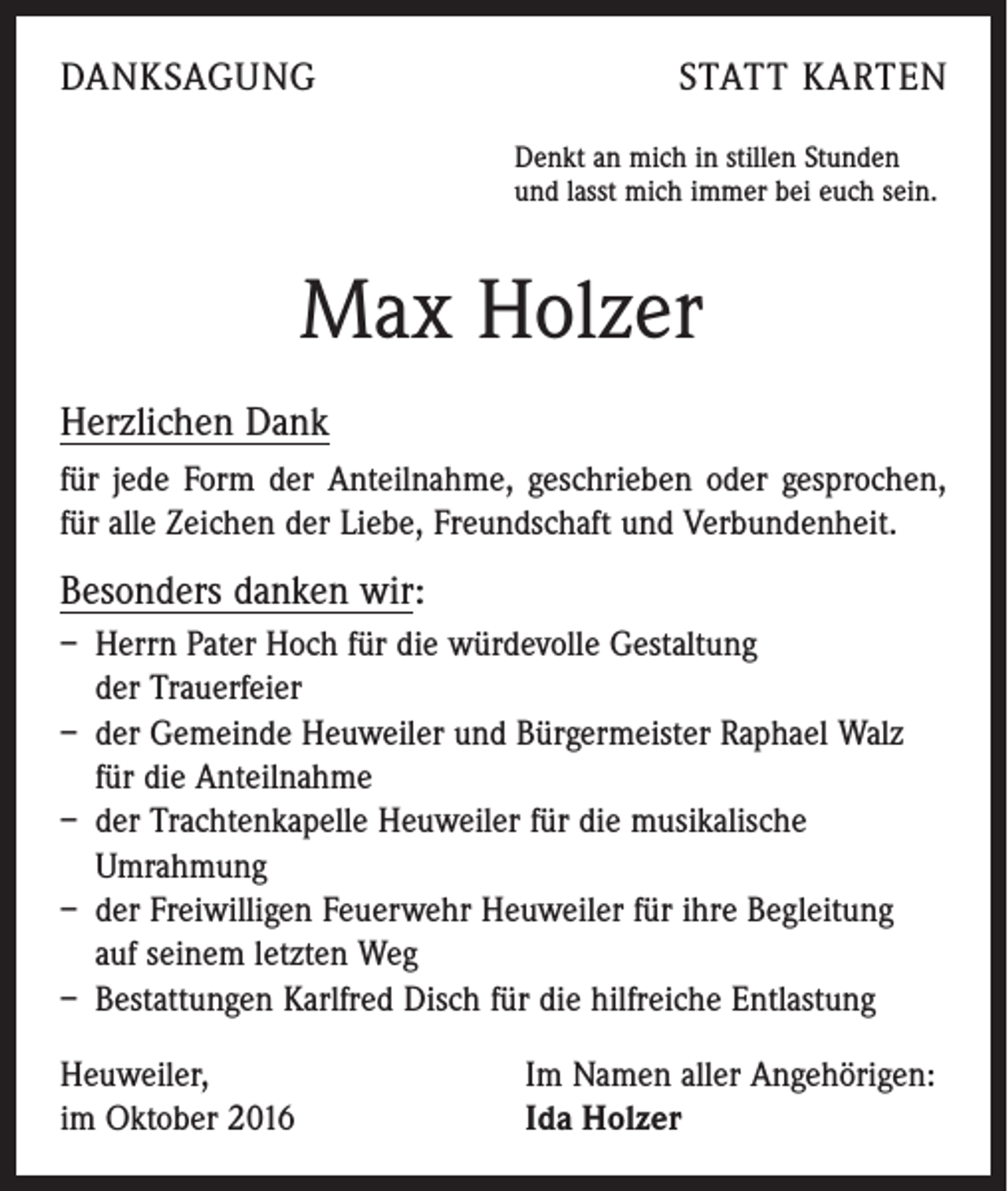 <p>danksagung</p><p>statt karten<br />Denkt an mich in stillen Stunden<br />und lasst mich immer bei euch sein.</p><p>Max Holzer<br />Herzlichen Dank<br />für jede Form der Anteilnahme, geschrieben oder gesprochen,<br />für alle Zeichen der Liebe, Freundschaft und Verbundenheit.</p><p>Besonders danken wir:<br />– Herrn Pater Hoch für die würdevolle Gestaltung<br />der Trauerfeier<br />– der Gemeinde Heuweiler und Bürgermeister Raphael Walz<br />für die Anteilnahme<br />– der Trachtenkapelle Heuweiler für die musikalische<br />­Umrahmung<br />– der Freiwilligen Feuerwehr Heuweiler für ihre Begleitung<br />auf seinem letzten Weg<br />– Bestattungen Karlfred Disch für die hilfreiche Entlastung<br />Heuweiler,<br />im Oktober 2016</p><p>Im Namen aller Angehörigen:<br />Ida Holzer</p>