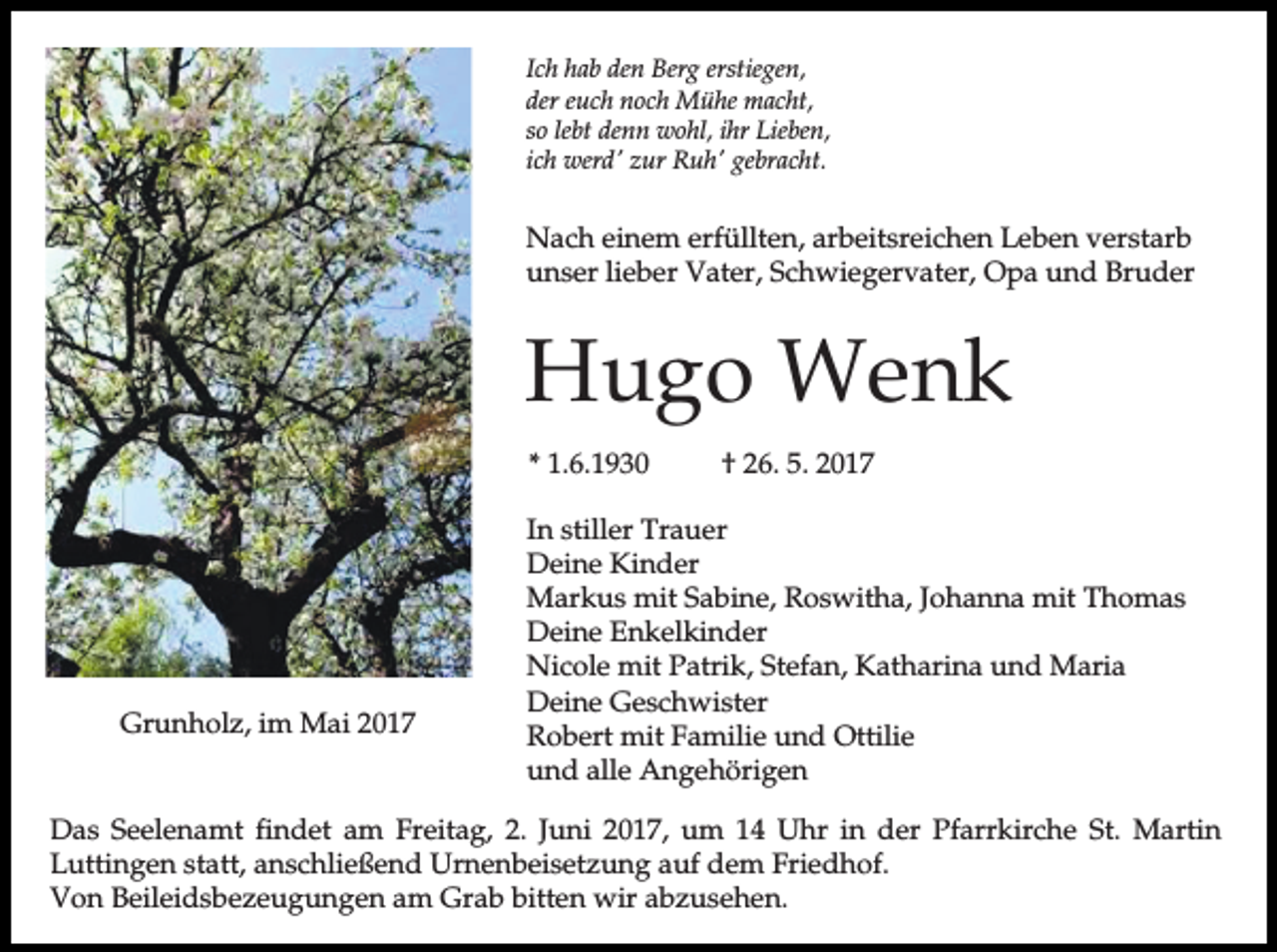 <p>Ich hab den Berg erstiegen,<br />der euch noch Mühe macht,<br />so lebt denn wohl, ihr Lieben,<br />ich werd' zur Ruh' gebracht.</p><p>Nach einem erfüllten, arbeitsreichen Leben verstarb<br />unser lieber Vater, Schwiegervater, Opa und Bruder</p><p>Hugo Wenk<br />* 1.6.1930</p><p>Grunholz, im Mai 2017</p><p>† 26. 5. 2017</p><p>In stiller Trauer<br />Deine Kinder<br />Markus mit Sabine, Roswitha, Johanna mit Thomas<br />Deine Enkelkinder<br />Nicole mit Patrik, Stefan, Katharina und Maria<br />Deine Geschwister<br />Robert mit Familie und Ottilie<br />und alle Angehörigen</p><p>Das Seelenamt findet am Freitag, 2. Juni 2017, um 14 Uhr in der Pfarrkirche St. Martin<br />Luttingen statt, anschließend Urnenbeisetzung auf dem Friedhof.<br />Von Beileidsbezeugungen am Grab bitten wir abzusehen.</p>