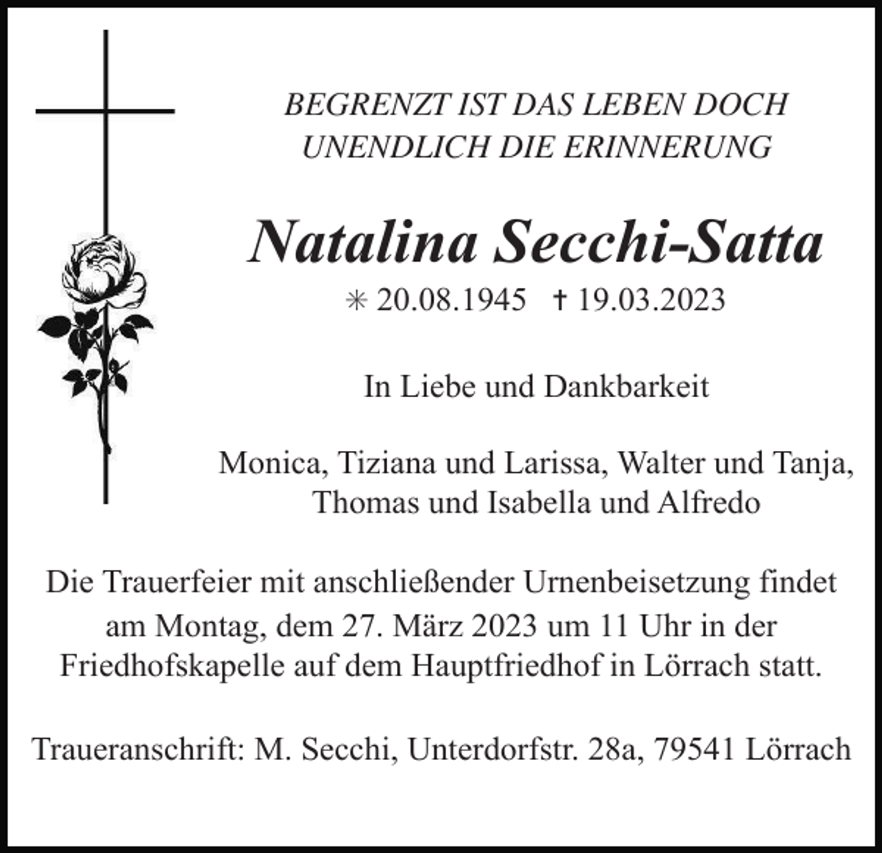 <p>BEGRENZT IST DAS LEBEN DOCH<br />UNENDLICH DIE ERINNERUNG</p><p>Natalina Secchi-Satta<br />✳ 20.08.1945 ✝ 19.03.2023</p><p>In Liebe und Dankbarkeit<br />Monica, Tiziana und Larissa, Walter und Tanja,<br />Thomas und Isabella und Alfredo<br />Die Trauerfeier mit anschließender Urnenbeisetzung findet<br />am Montag, dem 27. März 2023 um 11 Uhr in der<br />Friedhofskapelle auf dem Hauptfriedhof in Lörrach statt.<br />Traueranschrift: M. Secchi, Unterdorfstr. 28a, 79541 Lörrach</p>