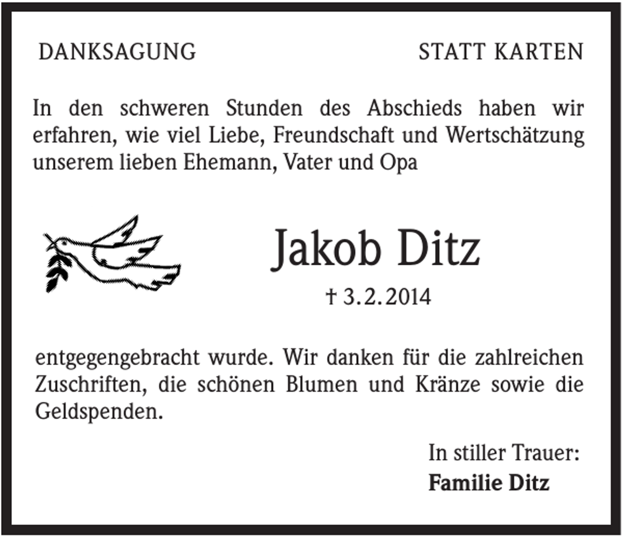 <p>DANKSAGUNG</p><p>STATT KARTEN</p><p>In den schweren Stunden des Abschieds haben wir<br />erfahren, wie viel Liebe, Freundschaft und Wertschätzung<br />unserem lieben Ehemann, Vater und Opa</p><p>Jakob Ditz<br />† 3. 2. 2014<br />entgegengebracht wurde. Wir danken für die zahlreichen<br />Zuschriften, die schönen Blumen und Kränze sowie die<br />Geldspenden.<br />In stiller Trauer:<br />Familie Ditz</p>