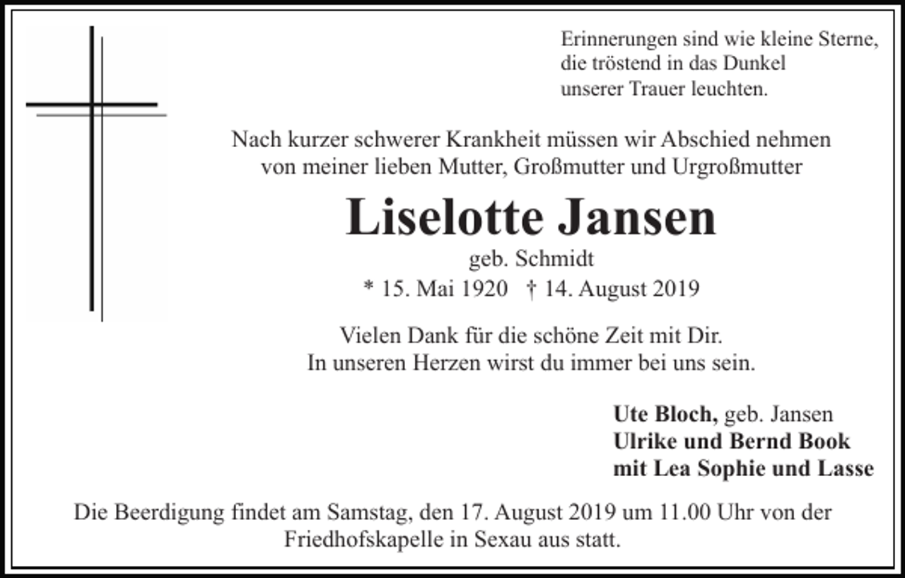 <p>Erinnerungen sind wie kleine Sterne,<br />die tröstend in das Dunkel<br />unserer Trauer leuchten.</p><p>Nach kurzer schwerer Krankheit müssen wir Abschied nehmen<br />von meiner lieben Mutter, Großmutter und Urgroßmutter</p><p>Liselotte Jansen<br />geb. Schmidt<br />* 15. Mai 1920 † 14. August 2019</p><p>Vielen Dank für die schöne Zeit mit Dir.<br />In unseren Herzen wirst du immer bei uns sein.<br />Ute Bloch, geb. Jansen<br />Ulrike und Bernd Book<br />mit Lea Sophie und Lasse<br />Die Beerdigung findet am Samstag, den 17. August 2019 um 11.00 Uhr von der<br />Friedhofskapelle in Sexau aus statt.</p>