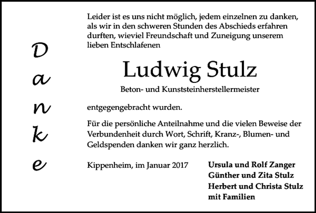 <p>D<br />a<br />n<br />k<br />e</p><p>Leider ist es uns nicht möglich, jedem einzelnen zu danken,<br />als wir in den schweren Stunden des Abschieds erfahren<br />durften, wieviel Freundschaft und Zuneigung unserem<br />lieben Entschlafenen</p><p>Ludwig Stulz<br />Beton­ und Kunststeinherstellermeister<br />entgegengebracht wurden.<br />Für die persönliche Anteilnahme und die vielen Beweise der<br />Verbundenheit durch Wort, Schrift, Kranz­, Blumen­ und<br />Geldspenden danken wir ganz herzlich.<br />Kippenheim, im Januar 2017</p><p>Ursula und Rolf Zanger<br />Günther und Zita Stulz<br />Herbert und Christa Stulz<br />mit Familien</p>