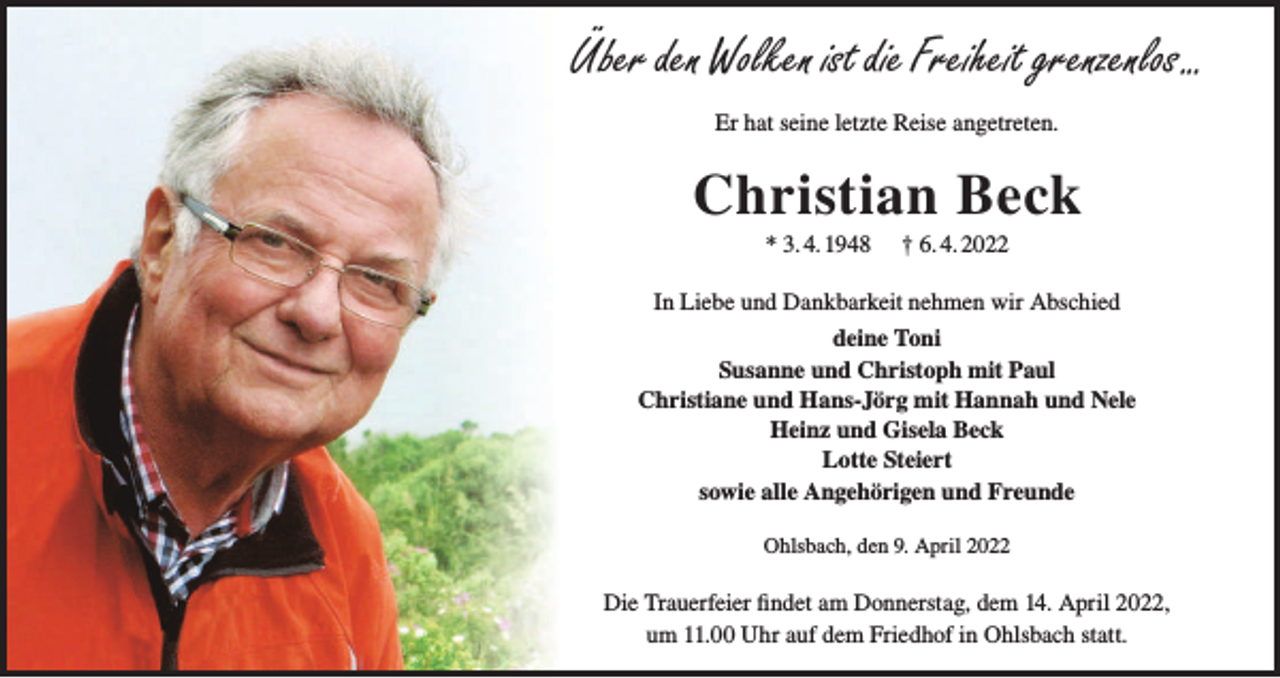 <p>Über den Wolken ist die Freiheit grenzenlos...<br />Er hat seine letzte Reise angetreten.</p><p>Christian Beck<br />* 3. 4. 1948</p><p>† 6. 4. 2022</p><p>In Liebe und Dankbarkeit nehmen wir Abschied<br />deine Toni<br />Susanne und Christoph mit Paul<br />Christiane und Hans-Jörg mit Hannah und Nele<br />Heinz und Gisela Beck<br />Lotte Steiert<br />sowie alle Angehörigen und Freunde<br />Ohlsbach, den 9. April 2022</p><p>Die Trauerfeier findet am Donnerstag, dem 14. April 2022,<br />um 11.00 Uhr auf dem Friedhof in Ohlsbach statt.</p>