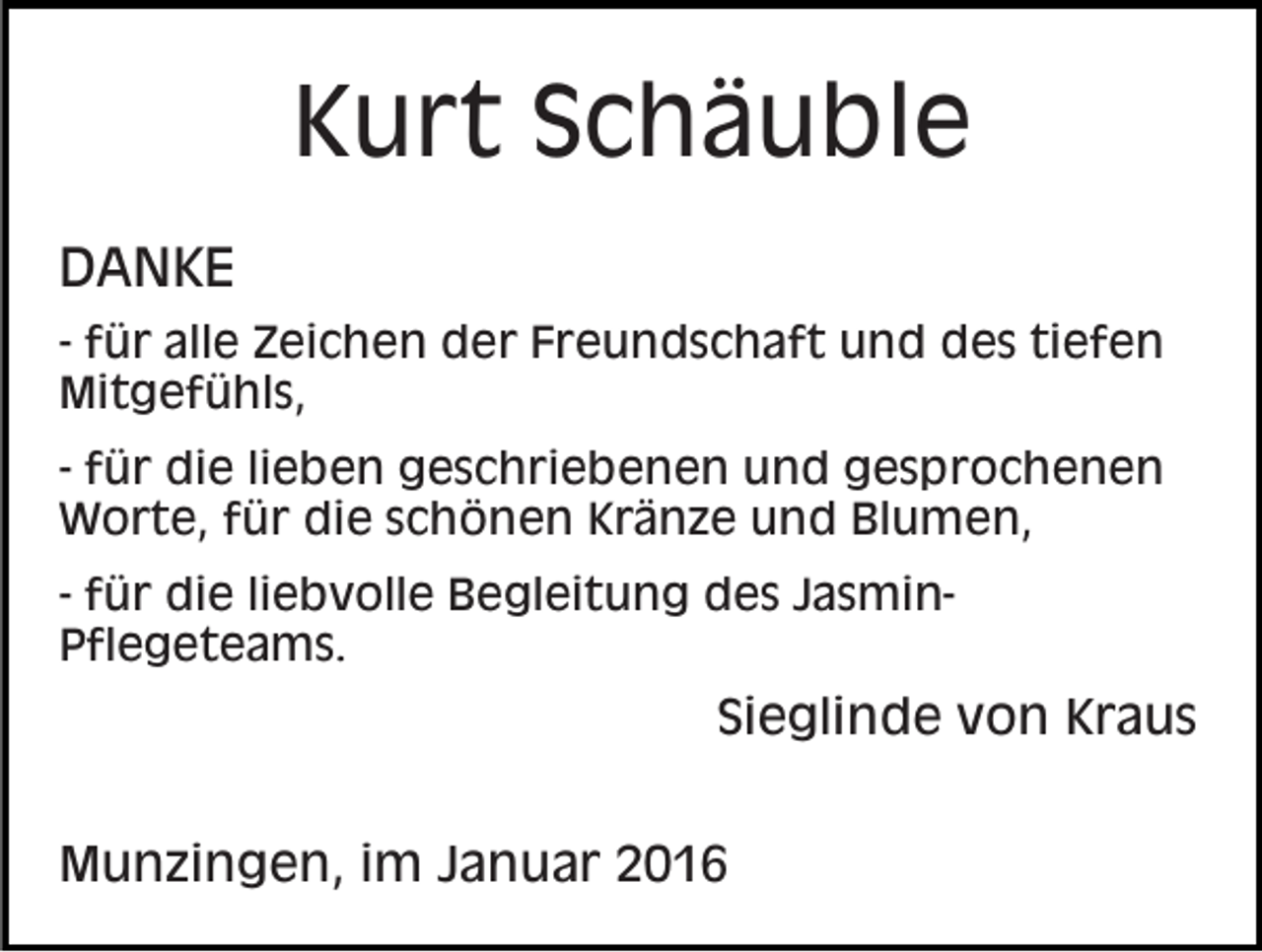 <p>Kurt Schäuble<br />DANKE<br />- für alle Zeichen der Freundschaft und des tiefen<br />Mitgefühls,<br />- für die lieben geschriebenen und gesprochenen<br />Worte, für die schönen Kränze und Blumen,<br />- für die liebvolle Begleitung des JasminPflegeteams.</p><p>Sieglinde von Kraus<br />Munzingen, im Januar 2016</p>