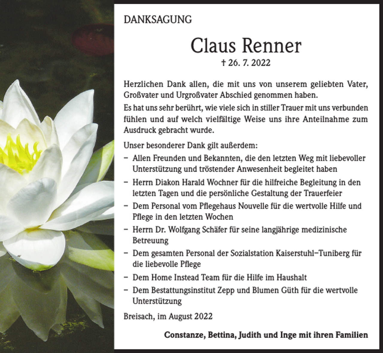 <p>DANKSAGUNG</p><p>Claus Renner<br />† 26. 7. 2022</p><p>Herzlichen Dank allen, die mit uns von unserem geliebten Vater,<br />Großvater und Urgroßvater Abschied genommen haben.<br />Es hat uns sehr berührt, wie viele sich in stiller Trauer mit uns verbunden<br />fühlen und auf welch vielfältige Weise uns ihre Anteilnahme zum<br />Ausdruck gebracht wurde.<br />Unser besonderer Dank gilt außerdem:<br />– Allen Freunden und Bekannten, die den letzten Weg mit liebevoller<br />Unterstützung und tröstender Anwesenheit begleitet haben<br />– Herrn Diakon Harald Wochner für die hilfreiche Begleitung in den<br />letzten Tagen und die persönliche Gestaltung der Trauerfeier<br />– Dem Personal vom Pflegehaus Nouvelle für die wertvolle Hilfe und<br />Pflege in den letzten Wochen<br />– Herrn Dr. Wolfgang Schäfer für seine langjährige medizinische<br />Betreuung<br />– Dem gesamten Personal der Sozialstation Kaiserstuhl–Tuniberg für<br />die liebevolle Pflege<br />– Dem Home Instead Team für die Hilfe im Haushalt<br />– Dem Bestattungsinstitut Zepp und Blumen Güth für die wertvolle<br />Unterstützung<br />Breisach, im August 2022<br />Constanze, Bettina, Judith und Inge mit ihren Familien</p>