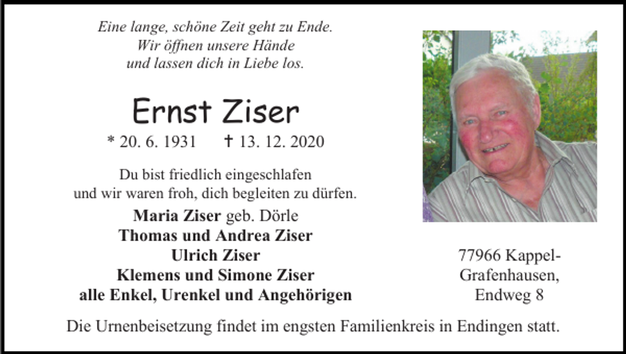 <p>Eine lange, schöne Zeit geht zu Ende.<br />Wir öffnen unsere Hände<br />und lassen dich in Liebe los.</p><p>Ernst Ziser<br />* 20. 6. 1931</p><p> 13. 12. 2020</p><p>Du bist friedlich eingeschlafen<br />und wir waren froh, dich begleiten zu dürfen.</p><p>Maria Ziser geb. Dörle<br />Thomas und Andrea Ziser<br />Ulrich Ziser<br />Klemens und Simone Ziser<br />alle Enkel, Urenkel und Angehörigen</p><p>77966 KappelGrafenhausen,<br />Endweg 8</p><p>Die Urnenbeisetzung findet im engsten Familienkreis in Endingen statt.</p>