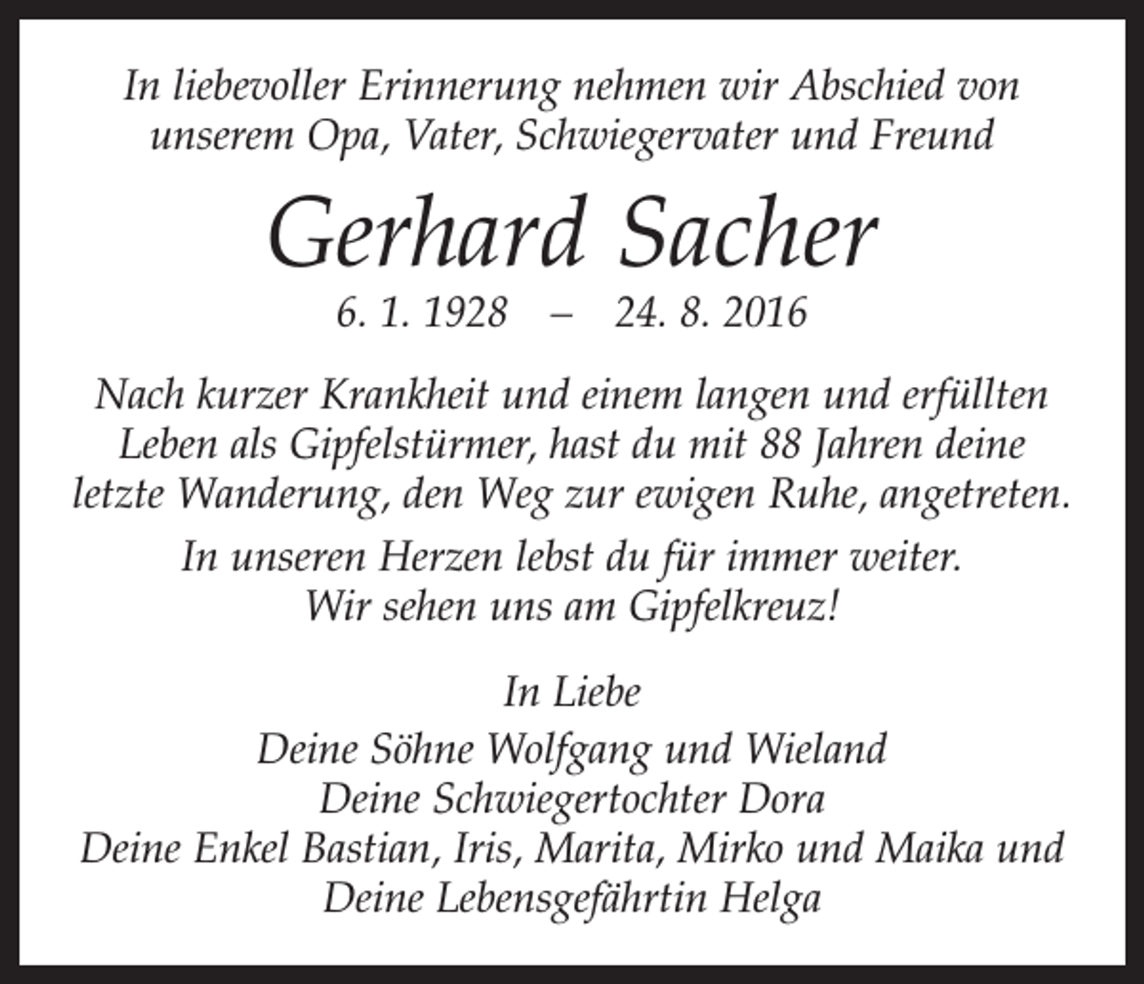 <p>In liebevoller Erinnerung nehmen wir Abschied von<br />unserem Opa, Vater, Schwiegervater und Freund</p><p>Gerhard Sacher<br />6. 1. 1928 – 24. 8. 2016</p><p>Nach kurzer Krankheit und einem langen und erfüllten<br />Leben als Gipfelstürmer, hast du mit 88 Jahren deine ­<br />letzte Wanderung, den Weg zur ewigen Ruhe, angetreten.<br />In unseren Herzen lebst du für immer weiter.<br />Wir sehen uns am Gipfelkreuz!<br />In Liebe<br />Deine Söhne Wolfgang und Wieland<br />Deine Schwiegertochter Dora<br />Deine Enkel Bastian, Iris, Marita, Mirko und Maika und<br />Deine Lebensgefährtin Helga</p>
