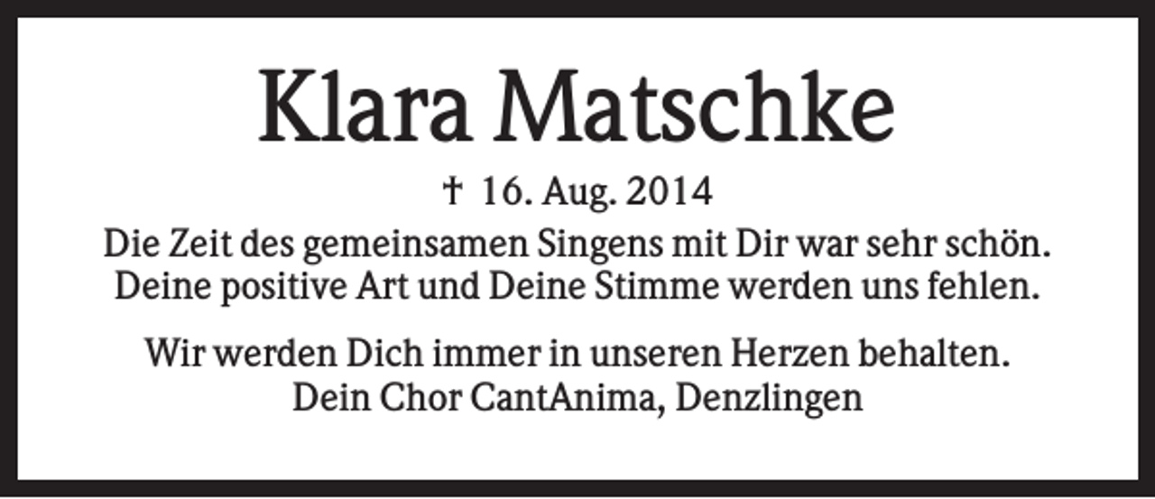 <p>Klara Matschke<br />† 16. Aug. 2014<br />Die Zeit des gemeinsamen Singens mit Dir war sehr schön.<br />Deine positive Art und Deine Stimme werden uns fehlen.<br />Wir werden Dich immer in unseren Herzen behalten.<br />Dein Chor CantAnima, Denzlingen</p>