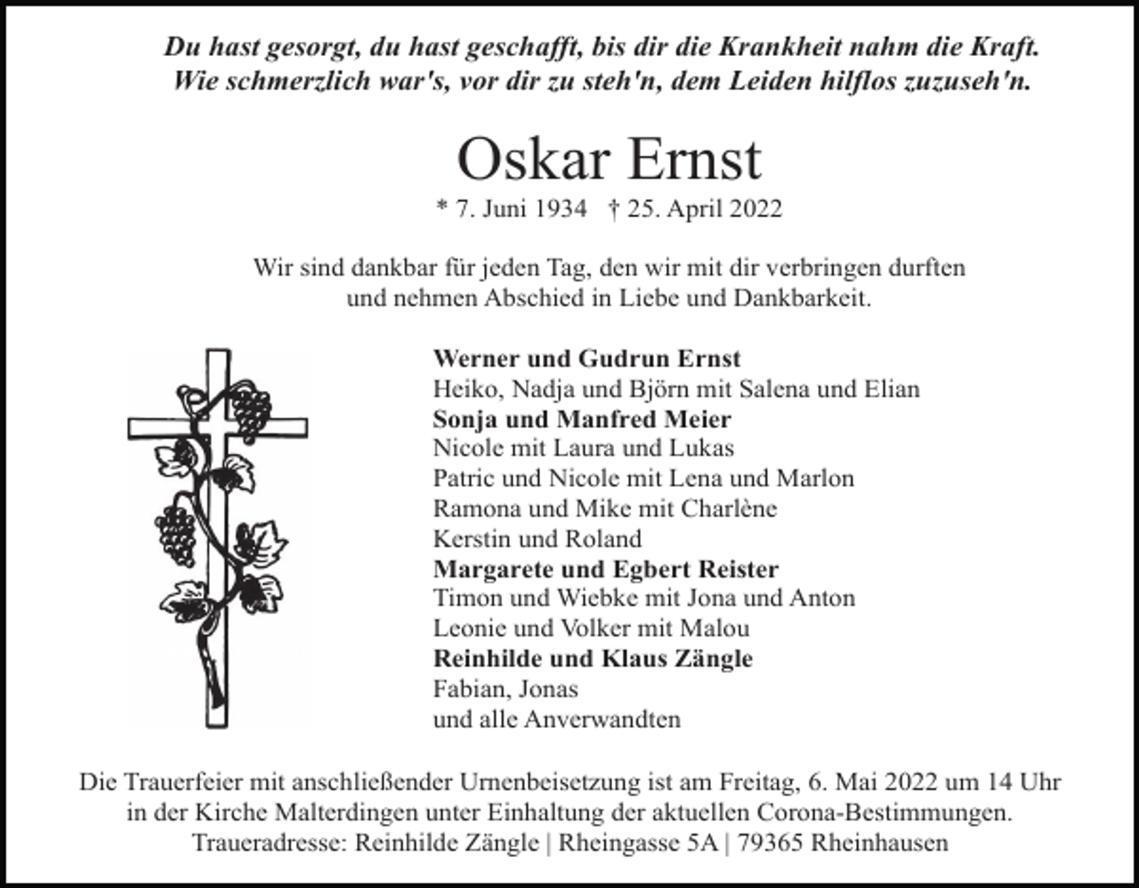 <p>Du hast gesorgt, du hast geschafft, bis dir die Krankheit nahm die Kraft.<br />Wie schmerzlich war's, vor dir zu steh'n, dem Leiden hilflos zuzuseh'n.</p><p>Oskar Ernst<br />* 7. Juni 1934 † 25. April 2022<br />Wir sind dankbar für jeden Tag, den wir mit dir verbringen durften<br />und nehmen Abschied in Liebe und Dankbarkeit.<br />Werner und Gudrun Ernst<br />Heiko, Nadja und Björn mit Salena und Elian<br />Sonja und Manfred Meier<br />Nicole mit Laura und Lukas<br />Patric und Nicole mit Lena und Marlon<br />Ramona und Mike mit Charlène<br />Kerstin und Roland<br />Margarete und Egbert Reister<br />Timon und Wiebke mit Jona und Anton<br />Leonie und Volker mit Malou<br />Reinhilde und Klaus Zängle<br />Fabian, Jonas<br />und alle Anverwandten<br />Die Trauerfeier mit anschließender Urnenbeisetzung ist am Freitag, 6. Mai 2022 um 14 Uhr<br />in der Kirche Malterdingen unter Einhaltung der aktuellen Corona-Bestimmungen.<br />Traueradresse: Reinhilde Zängle | Rheingasse 5A | 79365 Rheinhausen</p>